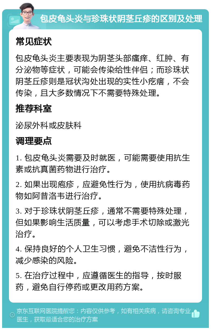 包皮龟头炎与珍珠状阴茎丘疹的区别及处理 常见症状 包皮龟头炎主要表现为阴茎头部瘙痒、红肿、有分泌物等症状，可能会传染给性伴侣；而珍珠状阴茎丘疹则是冠状沟处出现的实性小疙瘩，不会传染，且大多数情况下不需要特殊处理。 推荐科室 泌尿外科或皮肤科 调理要点 1. 包皮龟头炎需要及时就医，可能需要使用抗生素或抗真菌药物进行治疗。 2. 如果出现疱疹，应避免性行为，使用抗病毒药物如阿昔洛韦进行治疗。 3. 对于珍珠状阴茎丘疹，通常不需要特殊处理，但如果影响生活质量，可以考虑手术切除或激光治疗。 4. 保持良好的个人卫生习惯，避免不洁性行为，减少感染的风险。 5. 在治疗过程中，应遵循医生的指导，按时服药，避免自行停药或更改用药方案。