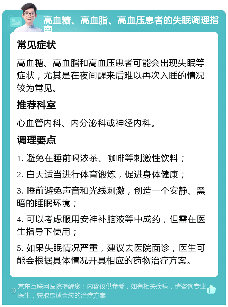 高血糖、高血脂、高血压患者的失眠调理指南 常见症状 高血糖、高血脂和高血压患者可能会出现失眠等症状，尤其是在夜间醒来后难以再次入睡的情况较为常见。 推荐科室 心血管内科、内分泌科或神经内科。 调理要点 1. 避免在睡前喝浓茶、咖啡等刺激性饮料； 2. 白天适当进行体育锻炼，促进身体健康； 3. 睡前避免声音和光线刺激，创造一个安静、黑暗的睡眠环境； 4. 可以考虑服用安神补脑液等中成药，但需在医生指导下使用； 5. 如果失眠情况严重，建议去医院面诊，医生可能会根据具体情况开具相应的药物治疗方案。