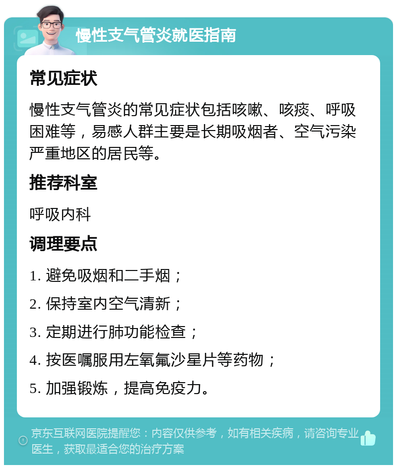 慢性支气管炎就医指南 常见症状 慢性支气管炎的常见症状包括咳嗽、咳痰、呼吸困难等，易感人群主要是长期吸烟者、空气污染严重地区的居民等。 推荐科室 呼吸内科 调理要点 1. 避免吸烟和二手烟； 2. 保持室内空气清新； 3. 定期进行肺功能检查； 4. 按医嘱服用左氧氟沙星片等药物； 5. 加强锻炼，提高免疫力。