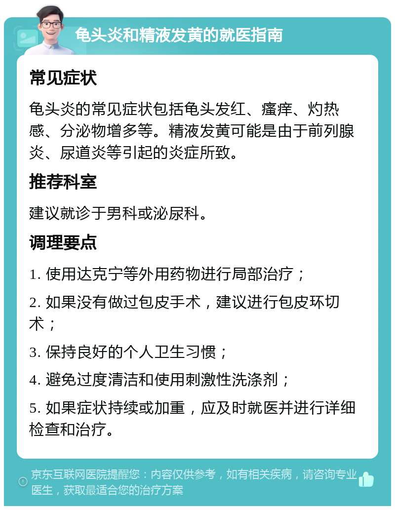 龟头炎和精液发黄的就医指南 常见症状 龟头炎的常见症状包括龟头发红、瘙痒、灼热感、分泌物增多等。精液发黄可能是由于前列腺炎、尿道炎等引起的炎症所致。 推荐科室 建议就诊于男科或泌尿科。 调理要点 1. 使用达克宁等外用药物进行局部治疗； 2. 如果没有做过包皮手术，建议进行包皮环切术； 3. 保持良好的个人卫生习惯； 4. 避免过度清洁和使用刺激性洗涤剂； 5. 如果症状持续或加重，应及时就医并进行详细检查和治疗。