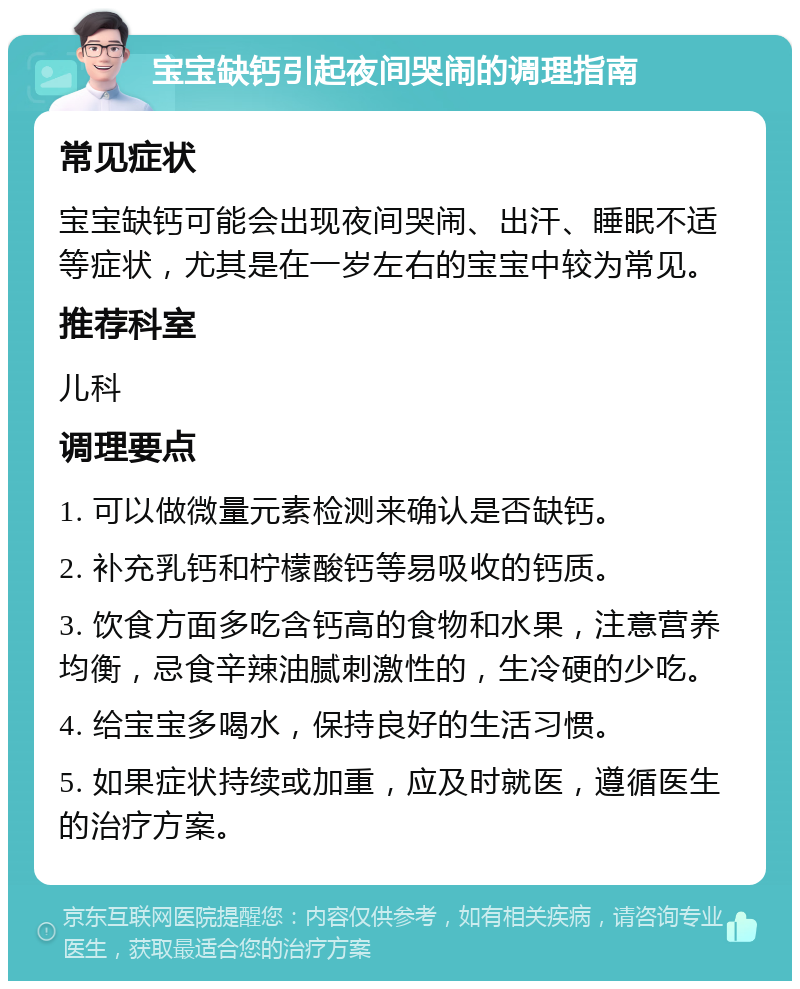 宝宝缺钙引起夜间哭闹的调理指南 常见症状 宝宝缺钙可能会出现夜间哭闹、出汗、睡眠不适等症状，尤其是在一岁左右的宝宝中较为常见。 推荐科室 儿科 调理要点 1. 可以做微量元素检测来确认是否缺钙。 2. 补充乳钙和柠檬酸钙等易吸收的钙质。 3. 饮食方面多吃含钙高的食物和水果，注意营养均衡，忌食辛辣油腻刺激性的，生冷硬的少吃。 4. 给宝宝多喝水，保持良好的生活习惯。 5. 如果症状持续或加重，应及时就医，遵循医生的治疗方案。