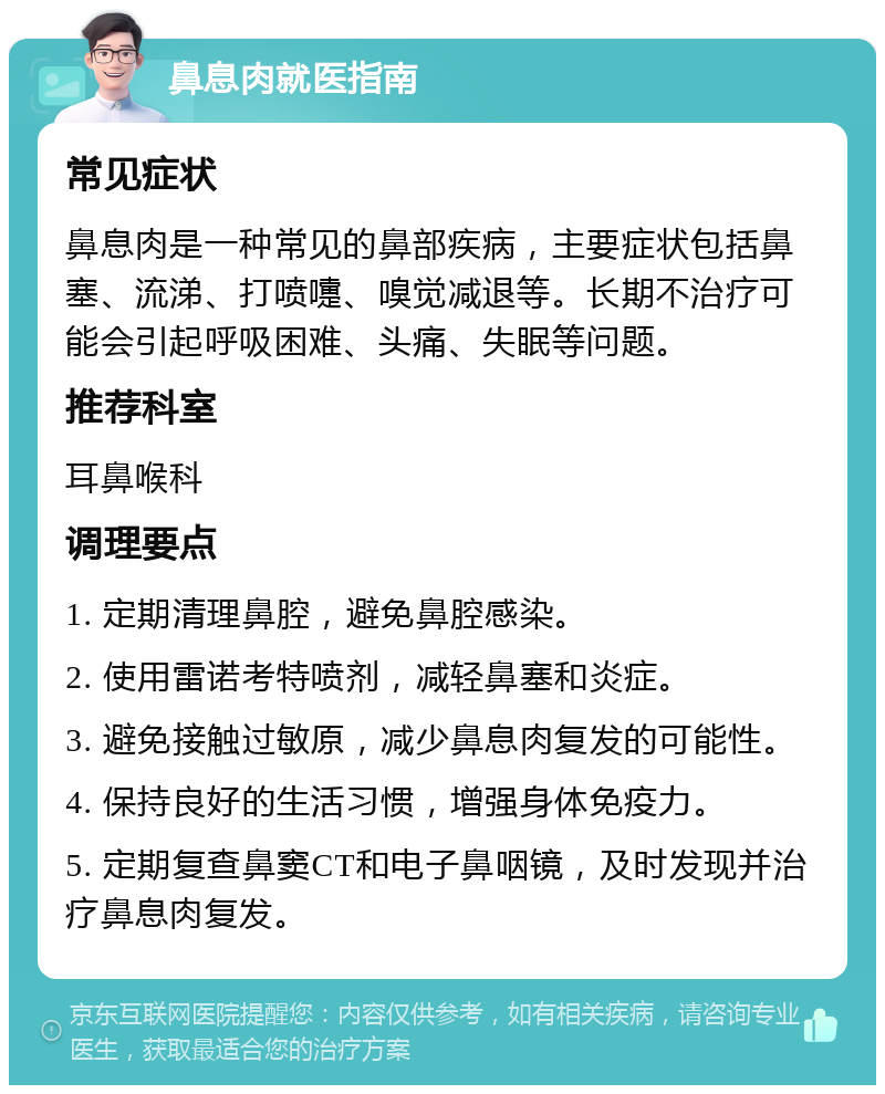 鼻息肉就医指南 常见症状 鼻息肉是一种常见的鼻部疾病，主要症状包括鼻塞、流涕、打喷嚏、嗅觉减退等。长期不治疗可能会引起呼吸困难、头痛、失眠等问题。 推荐科室 耳鼻喉科 调理要点 1. 定期清理鼻腔，避免鼻腔感染。 2. 使用雷诺考特喷剂，减轻鼻塞和炎症。 3. 避免接触过敏原，减少鼻息肉复发的可能性。 4. 保持良好的生活习惯，增强身体免疫力。 5. 定期复查鼻窦CT和电子鼻咽镜，及时发现并治疗鼻息肉复发。