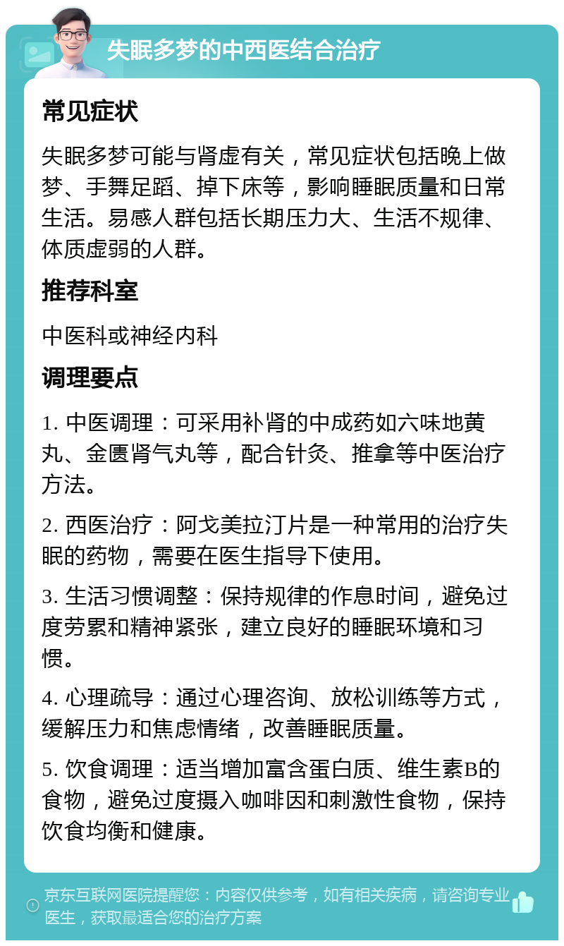 失眠多梦的中西医结合治疗 常见症状 失眠多梦可能与肾虚有关，常见症状包括晚上做梦、手舞足蹈、掉下床等，影响睡眠质量和日常生活。易感人群包括长期压力大、生活不规律、体质虚弱的人群。 推荐科室 中医科或神经内科 调理要点 1. 中医调理：可采用补肾的中成药如六味地黄丸、金匮肾气丸等，配合针灸、推拿等中医治疗方法。 2. 西医治疗：阿戈美拉汀片是一种常用的治疗失眠的药物，需要在医生指导下使用。 3. 生活习惯调整：保持规律的作息时间，避免过度劳累和精神紧张，建立良好的睡眠环境和习惯。 4. 心理疏导：通过心理咨询、放松训练等方式，缓解压力和焦虑情绪，改善睡眠质量。 5. 饮食调理：适当增加富含蛋白质、维生素B的食物，避免过度摄入咖啡因和刺激性食物，保持饮食均衡和健康。