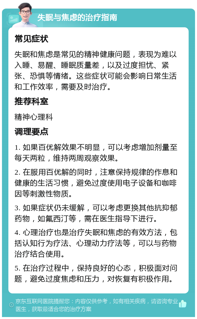 失眠与焦虑的治疗指南 常见症状 失眠和焦虑是常见的精神健康问题，表现为难以入睡、易醒、睡眠质量差，以及过度担忧、紧张、恐惧等情绪。这些症状可能会影响日常生活和工作效率，需要及时治疗。 推荐科室 精神心理科 调理要点 1. 如果百优解效果不明显，可以考虑增加剂量至每天两粒，维持两周观察效果。 2. 在服用百优解的同时，注意保持规律的作息和健康的生活习惯，避免过度使用电子设备和咖啡因等刺激性物质。 3. 如果症状仍未缓解，可以考虑更换其他抗抑郁药物，如氟西汀等，需在医生指导下进行。 4. 心理治疗也是治疗失眠和焦虑的有效方法，包括认知行为疗法、心理动力疗法等，可以与药物治疗结合使用。 5. 在治疗过程中，保持良好的心态，积极面对问题，避免过度焦虑和压力，对恢复有积极作用。