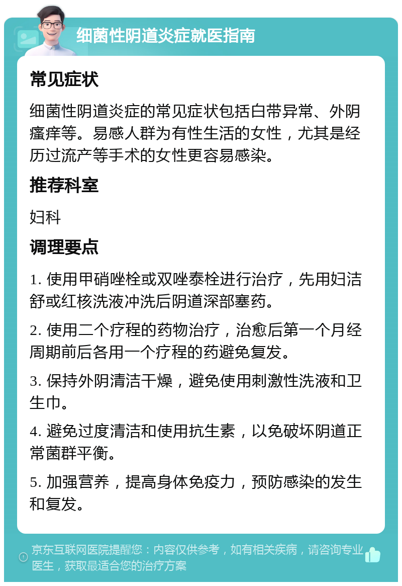 细菌性阴道炎症就医指南 常见症状 细菌性阴道炎症的常见症状包括白带异常、外阴瘙痒等。易感人群为有性生活的女性，尤其是经历过流产等手术的女性更容易感染。 推荐科室 妇科 调理要点 1. 使用甲硝唑栓或双唑泰栓进行治疗，先用妇洁舒或红核洗液冲洗后阴道深部塞药。 2. 使用二个疗程的药物治疗，治愈后第一个月经周期前后各用一个疗程的药避免复发。 3. 保持外阴清洁干燥，避免使用刺激性洗液和卫生巾。 4. 避免过度清洁和使用抗生素，以免破坏阴道正常菌群平衡。 5. 加强营养，提高身体免疫力，预防感染的发生和复发。