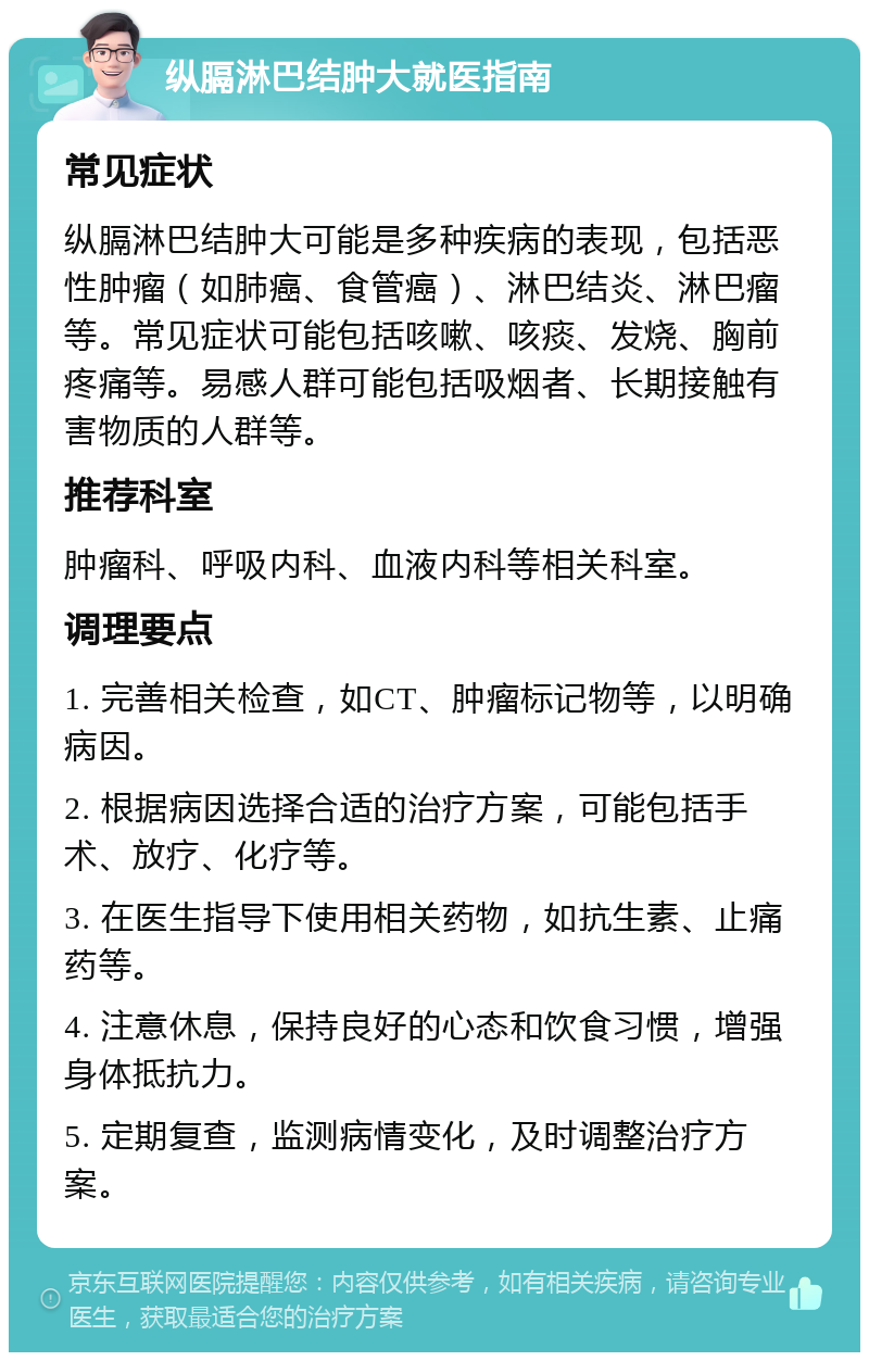 纵膈淋巴结肿大就医指南 常见症状 纵膈淋巴结肿大可能是多种疾病的表现，包括恶性肿瘤（如肺癌、食管癌）、淋巴结炎、淋巴瘤等。常见症状可能包括咳嗽、咳痰、发烧、胸前疼痛等。易感人群可能包括吸烟者、长期接触有害物质的人群等。 推荐科室 肿瘤科、呼吸内科、血液内科等相关科室。 调理要点 1. 完善相关检查，如CT、肿瘤标记物等，以明确病因。 2. 根据病因选择合适的治疗方案，可能包括手术、放疗、化疗等。 3. 在医生指导下使用相关药物，如抗生素、止痛药等。 4. 注意休息，保持良好的心态和饮食习惯，增强身体抵抗力。 5. 定期复查，监测病情变化，及时调整治疗方案。