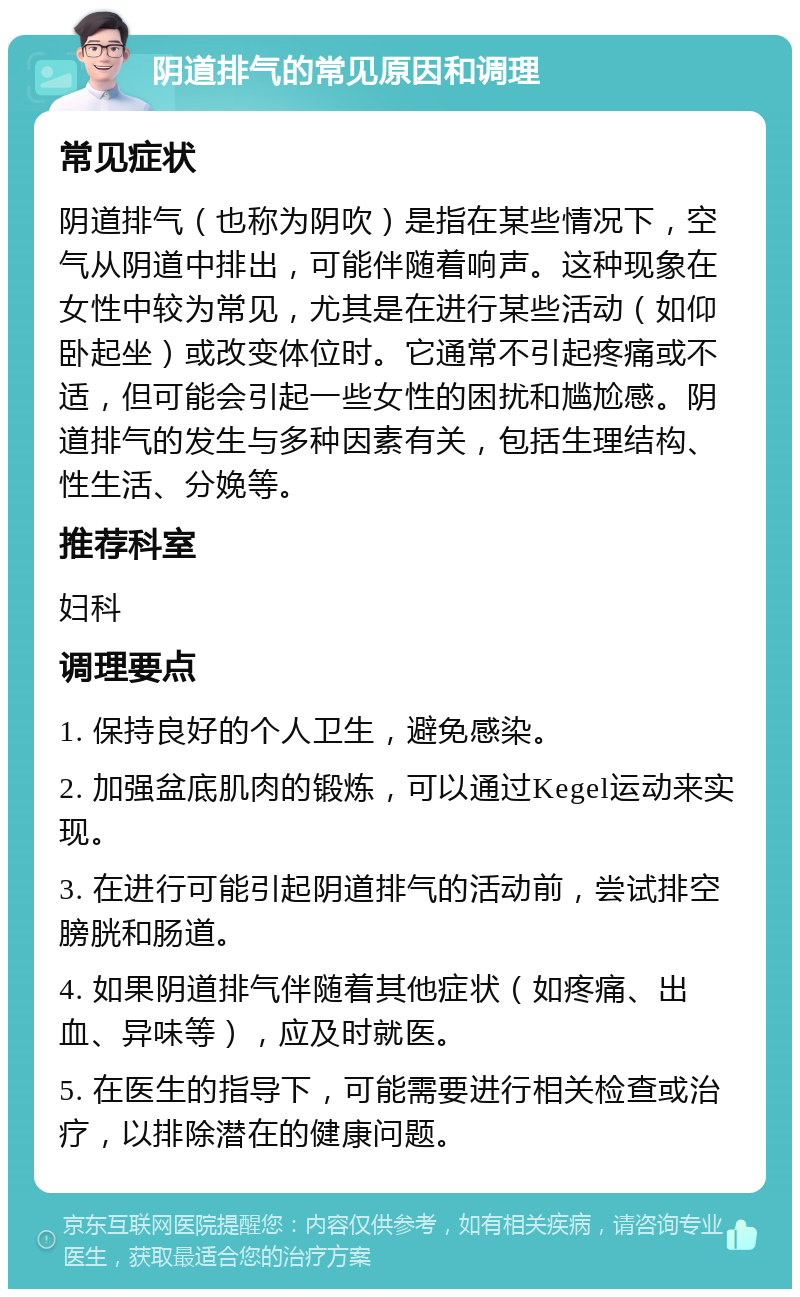 阴道排气的常见原因和调理 常见症状 阴道排气（也称为阴吹）是指在某些情况下，空气从阴道中排出，可能伴随着响声。这种现象在女性中较为常见，尤其是在进行某些活动（如仰卧起坐）或改变体位时。它通常不引起疼痛或不适，但可能会引起一些女性的困扰和尴尬感。阴道排气的发生与多种因素有关，包括生理结构、性生活、分娩等。 推荐科室 妇科 调理要点 1. 保持良好的个人卫生，避免感染。 2. 加强盆底肌肉的锻炼，可以通过Kegel运动来实现。 3. 在进行可能引起阴道排气的活动前，尝试排空膀胱和肠道。 4. 如果阴道排气伴随着其他症状（如疼痛、出血、异味等），应及时就医。 5. 在医生的指导下，可能需要进行相关检查或治疗，以排除潜在的健康问题。