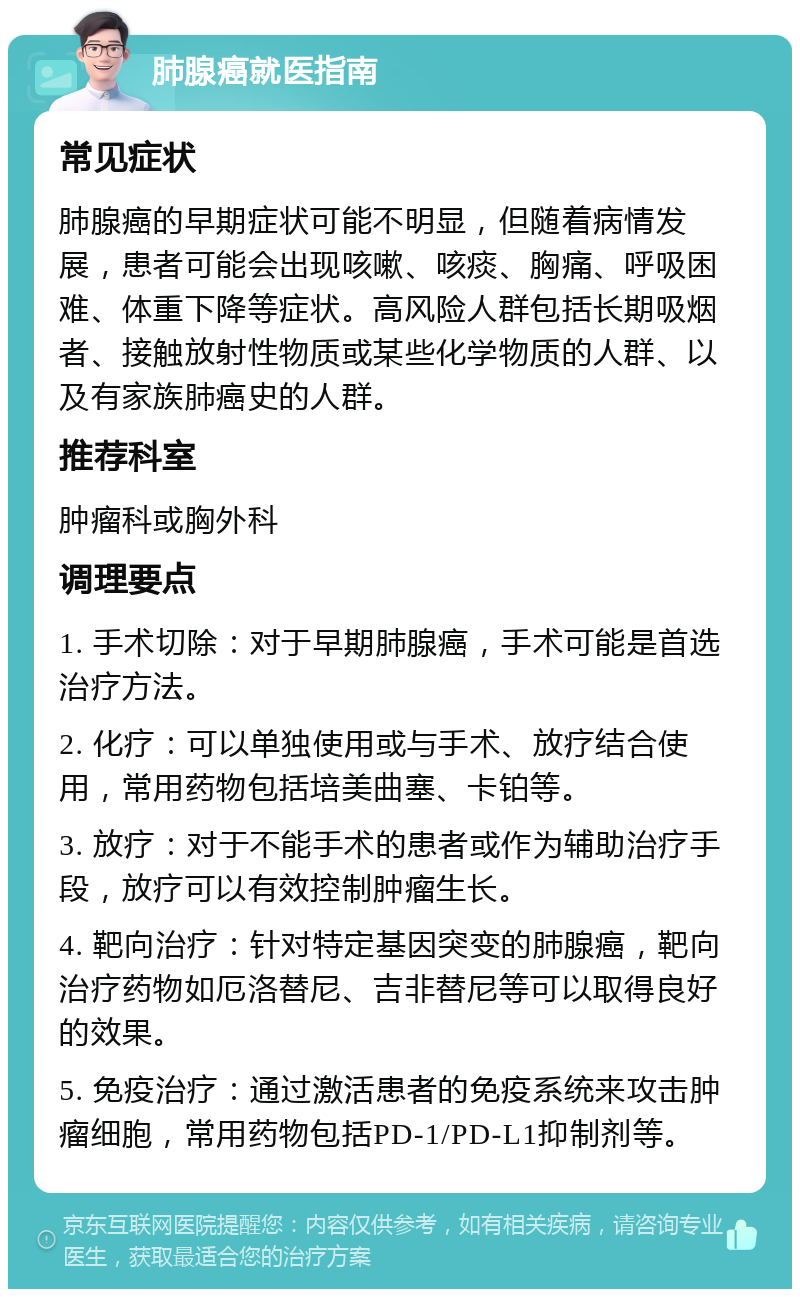 肺腺癌就医指南 常见症状 肺腺癌的早期症状可能不明显，但随着病情发展，患者可能会出现咳嗽、咳痰、胸痛、呼吸困难、体重下降等症状。高风险人群包括长期吸烟者、接触放射性物质或某些化学物质的人群、以及有家族肺癌史的人群。 推荐科室 肿瘤科或胸外科 调理要点 1. 手术切除：对于早期肺腺癌，手术可能是首选治疗方法。 2. 化疗：可以单独使用或与手术、放疗结合使用，常用药物包括培美曲塞、卡铂等。 3. 放疗：对于不能手术的患者或作为辅助治疗手段，放疗可以有效控制肿瘤生长。 4. 靶向治疗：针对特定基因突变的肺腺癌，靶向治疗药物如厄洛替尼、吉非替尼等可以取得良好的效果。 5. 免疫治疗：通过激活患者的免疫系统来攻击肿瘤细胞，常用药物包括PD-1/PD-L1抑制剂等。