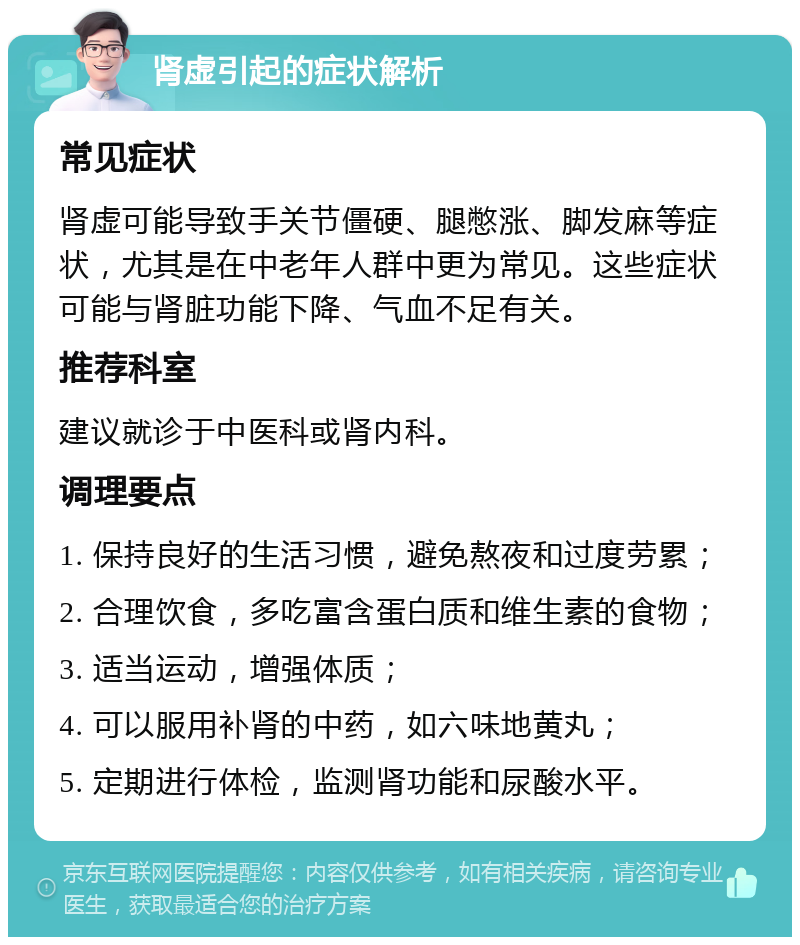 肾虚引起的症状解析 常见症状 肾虚可能导致手关节僵硬、腿憋涨、脚发麻等症状，尤其是在中老年人群中更为常见。这些症状可能与肾脏功能下降、气血不足有关。 推荐科室 建议就诊于中医科或肾内科。 调理要点 1. 保持良好的生活习惯，避免熬夜和过度劳累； 2. 合理饮食，多吃富含蛋白质和维生素的食物； 3. 适当运动，增强体质； 4. 可以服用补肾的中药，如六味地黄丸； 5. 定期进行体检，监测肾功能和尿酸水平。