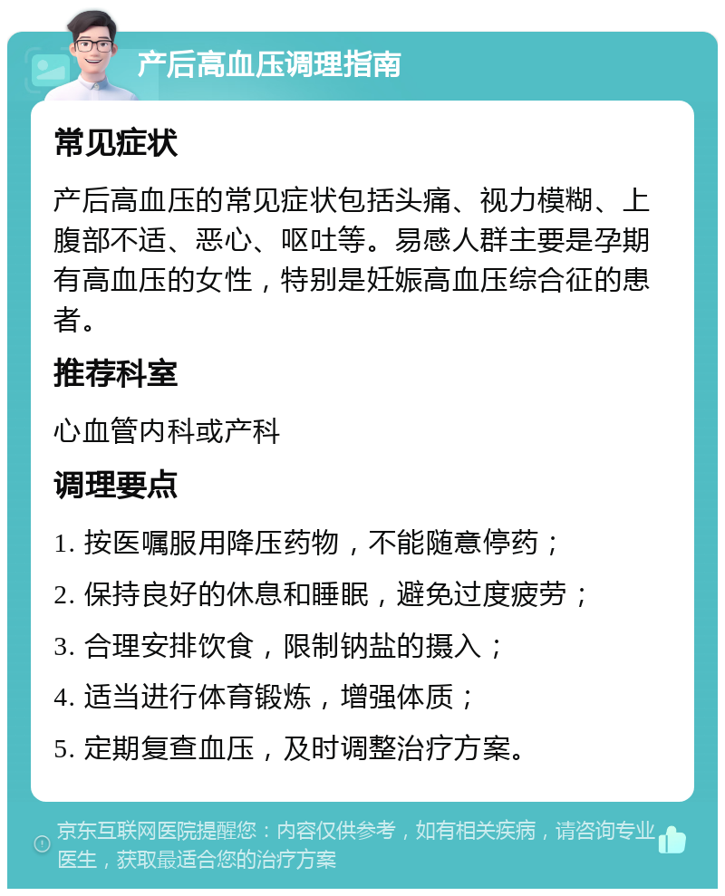 产后高血压调理指南 常见症状 产后高血压的常见症状包括头痛、视力模糊、上腹部不适、恶心、呕吐等。易感人群主要是孕期有高血压的女性，特别是妊娠高血压综合征的患者。 推荐科室 心血管内科或产科 调理要点 1. 按医嘱服用降压药物，不能随意停药； 2. 保持良好的休息和睡眠，避免过度疲劳； 3. 合理安排饮食，限制钠盐的摄入； 4. 适当进行体育锻炼，增强体质； 5. 定期复查血压，及时调整治疗方案。