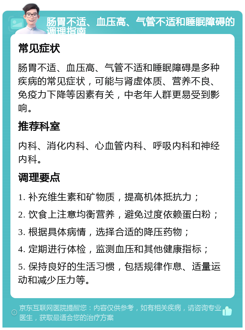 肠胃不适、血压高、气管不适和睡眠障碍的调理指南 常见症状 肠胃不适、血压高、气管不适和睡眠障碍是多种疾病的常见症状，可能与肾虚体质、营养不良、免疫力下降等因素有关，中老年人群更易受到影响。 推荐科室 内科、消化内科、心血管内科、呼吸内科和神经内科。 调理要点 1. 补充维生素和矿物质，提高机体抵抗力； 2. 饮食上注意均衡营养，避免过度依赖蛋白粉； 3. 根据具体病情，选择合适的降压药物； 4. 定期进行体检，监测血压和其他健康指标； 5. 保持良好的生活习惯，包括规律作息、适量运动和减少压力等。