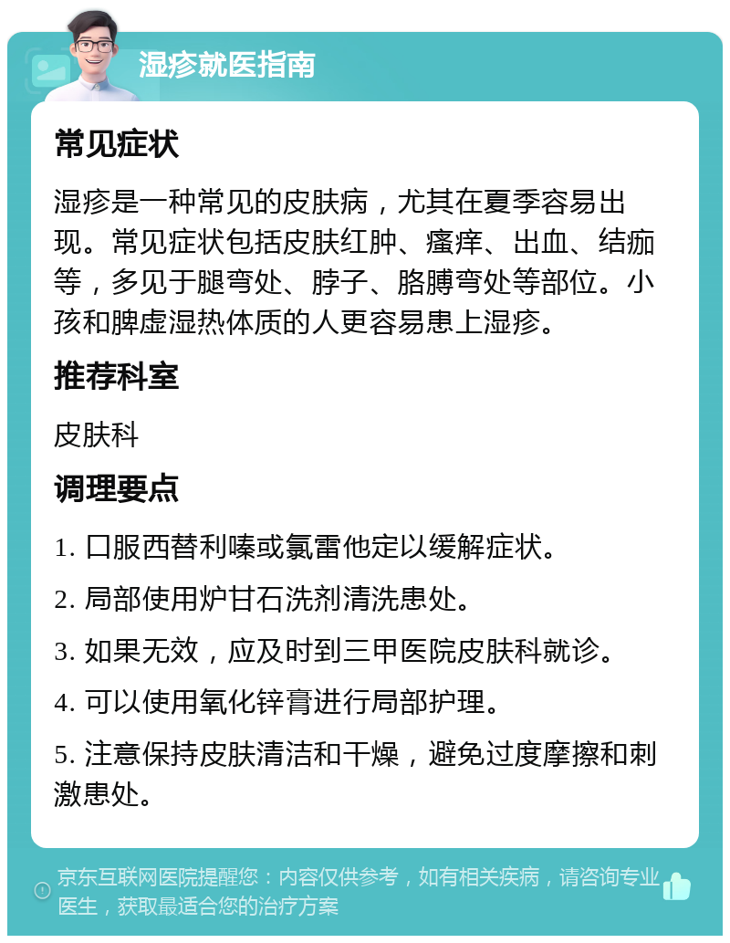 湿疹就医指南 常见症状 湿疹是一种常见的皮肤病，尤其在夏季容易出现。常见症状包括皮肤红肿、瘙痒、出血、结痂等，多见于腿弯处、脖子、胳膊弯处等部位。小孩和脾虚湿热体质的人更容易患上湿疹。 推荐科室 皮肤科 调理要点 1. 口服西替利嗪或氯雷他定以缓解症状。 2. 局部使用炉甘石洗剂清洗患处。 3. 如果无效，应及时到三甲医院皮肤科就诊。 4. 可以使用氧化锌膏进行局部护理。 5. 注意保持皮肤清洁和干燥，避免过度摩擦和刺激患处。