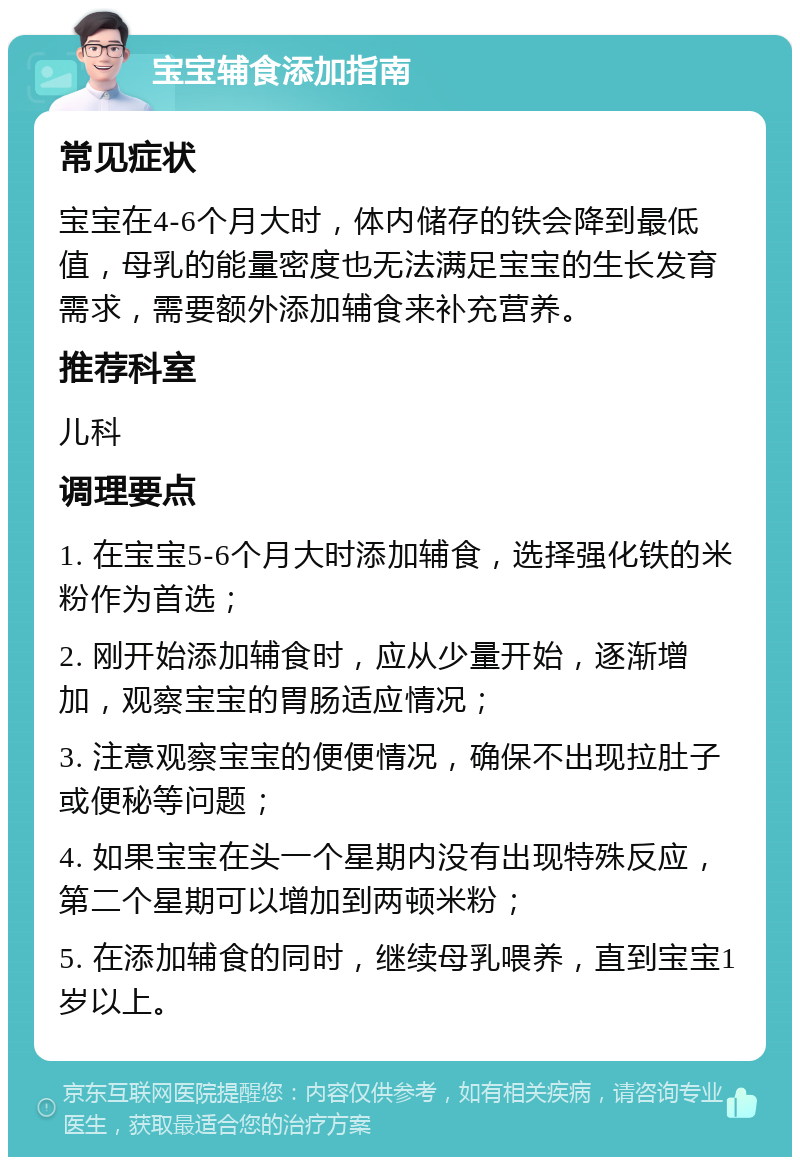 宝宝辅食添加指南 常见症状 宝宝在4-6个月大时，体内储存的铁会降到最低值，母乳的能量密度也无法满足宝宝的生长发育需求，需要额外添加辅食来补充营养。 推荐科室 儿科 调理要点 1. 在宝宝5-6个月大时添加辅食，选择强化铁的米粉作为首选； 2. 刚开始添加辅食时，应从少量开始，逐渐增加，观察宝宝的胃肠适应情况； 3. 注意观察宝宝的便便情况，确保不出现拉肚子或便秘等问题； 4. 如果宝宝在头一个星期内没有出现特殊反应，第二个星期可以增加到两顿米粉； 5. 在添加辅食的同时，继续母乳喂养，直到宝宝1岁以上。