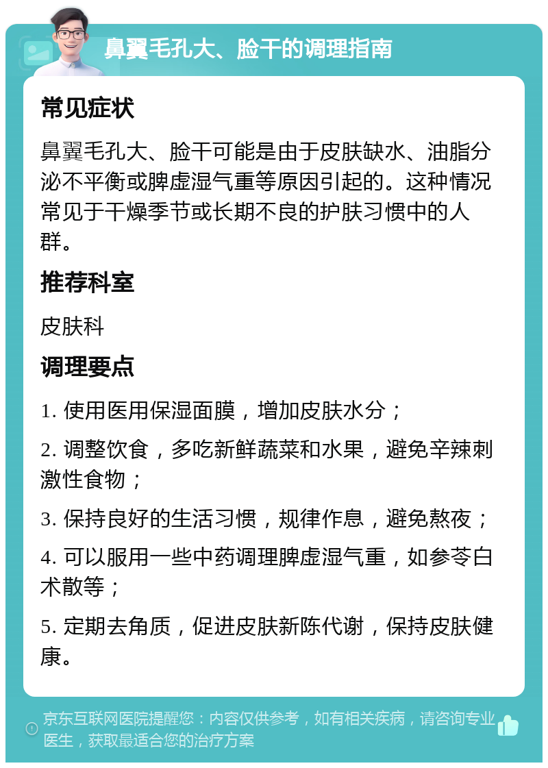 鼻翼毛孔大、脸干的调理指南 常见症状 鼻翼毛孔大、脸干可能是由于皮肤缺水、油脂分泌不平衡或脾虚湿气重等原因引起的。这种情况常见于干燥季节或长期不良的护肤习惯中的人群。 推荐科室 皮肤科 调理要点 1. 使用医用保湿面膜，增加皮肤水分； 2. 调整饮食，多吃新鲜蔬菜和水果，避免辛辣刺激性食物； 3. 保持良好的生活习惯，规律作息，避免熬夜； 4. 可以服用一些中药调理脾虚湿气重，如参苓白术散等； 5. 定期去角质，促进皮肤新陈代谢，保持皮肤健康。