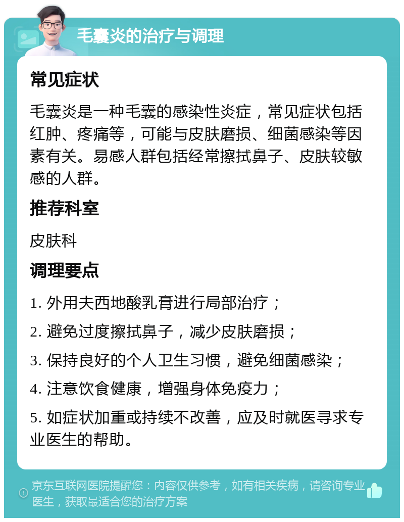 毛囊炎的治疗与调理 常见症状 毛囊炎是一种毛囊的感染性炎症，常见症状包括红肿、疼痛等，可能与皮肤磨损、细菌感染等因素有关。易感人群包括经常擦拭鼻子、皮肤较敏感的人群。 推荐科室 皮肤科 调理要点 1. 外用夫西地酸乳膏进行局部治疗； 2. 避免过度擦拭鼻子，减少皮肤磨损； 3. 保持良好的个人卫生习惯，避免细菌感染； 4. 注意饮食健康，增强身体免疫力； 5. 如症状加重或持续不改善，应及时就医寻求专业医生的帮助。