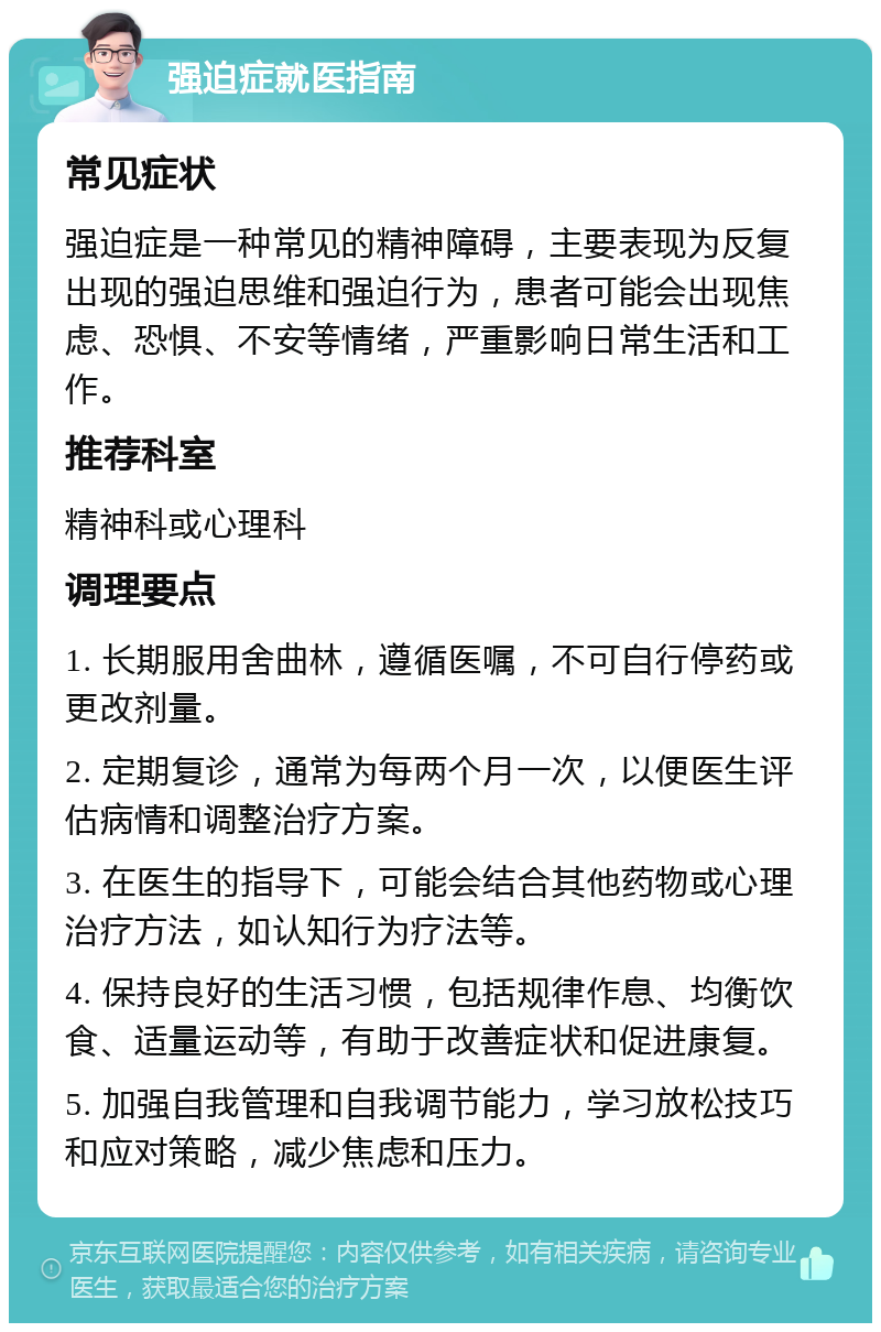 强迫症就医指南 常见症状 强迫症是一种常见的精神障碍，主要表现为反复出现的强迫思维和强迫行为，患者可能会出现焦虑、恐惧、不安等情绪，严重影响日常生活和工作。 推荐科室 精神科或心理科 调理要点 1. 长期服用舍曲林，遵循医嘱，不可自行停药或更改剂量。 2. 定期复诊，通常为每两个月一次，以便医生评估病情和调整治疗方案。 3. 在医生的指导下，可能会结合其他药物或心理治疗方法，如认知行为疗法等。 4. 保持良好的生活习惯，包括规律作息、均衡饮食、适量运动等，有助于改善症状和促进康复。 5. 加强自我管理和自我调节能力，学习放松技巧和应对策略，减少焦虑和压力。