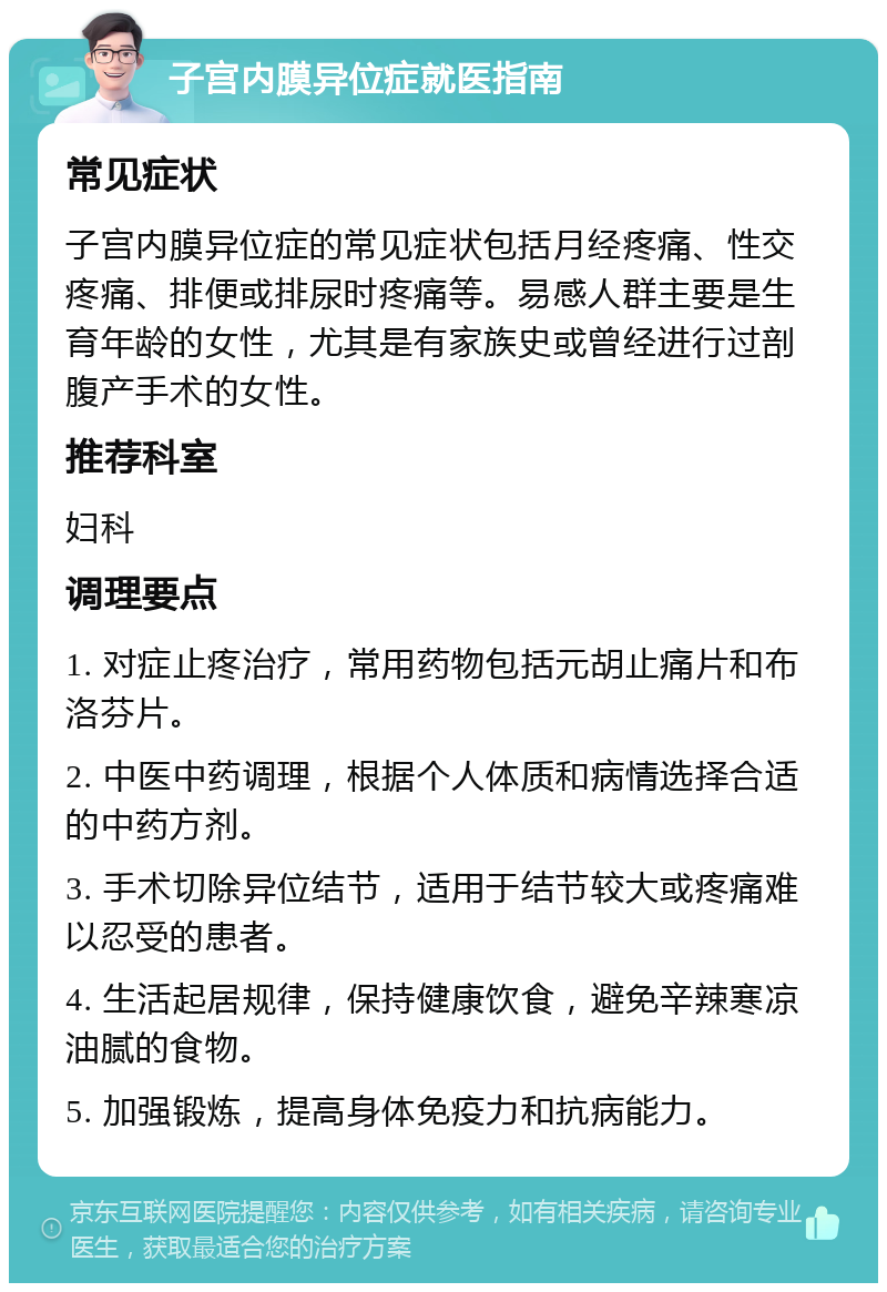 子宫内膜异位症就医指南 常见症状 子宫内膜异位症的常见症状包括月经疼痛、性交疼痛、排便或排尿时疼痛等。易感人群主要是生育年龄的女性，尤其是有家族史或曾经进行过剖腹产手术的女性。 推荐科室 妇科 调理要点 1. 对症止疼治疗，常用药物包括元胡止痛片和布洛芬片。 2. 中医中药调理，根据个人体质和病情选择合适的中药方剂。 3. 手术切除异位结节，适用于结节较大或疼痛难以忍受的患者。 4. 生活起居规律，保持健康饮食，避免辛辣寒凉油腻的食物。 5. 加强锻炼，提高身体免疫力和抗病能力。