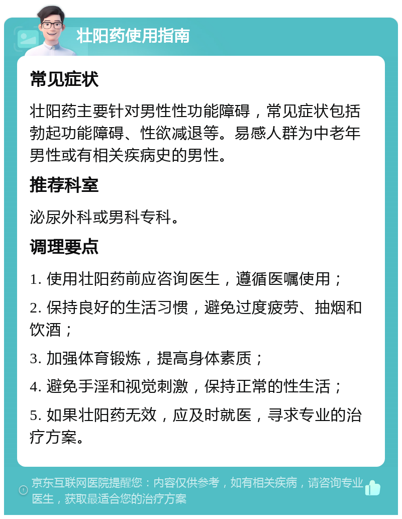 壮阳药使用指南 常见症状 壮阳药主要针对男性性功能障碍，常见症状包括勃起功能障碍、性欲减退等。易感人群为中老年男性或有相关疾病史的男性。 推荐科室 泌尿外科或男科专科。 调理要点 1. 使用壮阳药前应咨询医生，遵循医嘱使用； 2. 保持良好的生活习惯，避免过度疲劳、抽烟和饮酒； 3. 加强体育锻炼，提高身体素质； 4. 避免手淫和视觉刺激，保持正常的性生活； 5. 如果壮阳药无效，应及时就医，寻求专业的治疗方案。