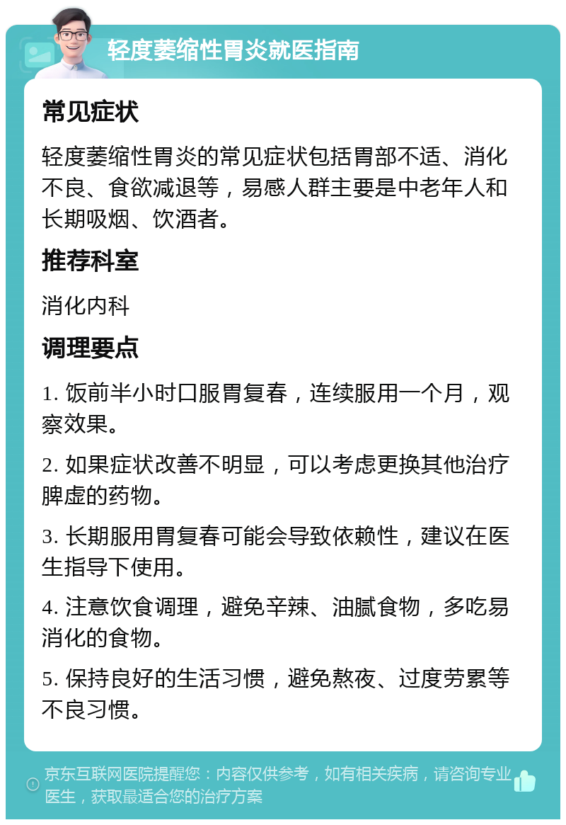 轻度萎缩性胃炎就医指南 常见症状 轻度萎缩性胃炎的常见症状包括胃部不适、消化不良、食欲减退等，易感人群主要是中老年人和长期吸烟、饮酒者。 推荐科室 消化内科 调理要点 1. 饭前半小时口服胃复春，连续服用一个月，观察效果。 2. 如果症状改善不明显，可以考虑更换其他治疗脾虚的药物。 3. 长期服用胃复春可能会导致依赖性，建议在医生指导下使用。 4. 注意饮食调理，避免辛辣、油腻食物，多吃易消化的食物。 5. 保持良好的生活习惯，避免熬夜、过度劳累等不良习惯。