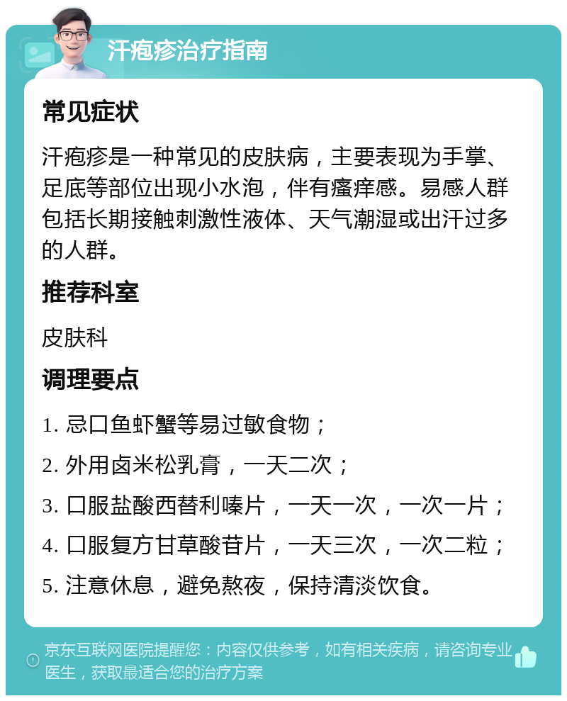 汗疱疹治疗指南 常见症状 汗疱疹是一种常见的皮肤病，主要表现为手掌、足底等部位出现小水泡，伴有瘙痒感。易感人群包括长期接触刺激性液体、天气潮湿或出汗过多的人群。 推荐科室 皮肤科 调理要点 1. 忌口鱼虾蟹等易过敏食物； 2. 外用卤米松乳膏，一天二次； 3. 口服盐酸西替利嗪片，一天一次，一次一片； 4. 口服复方甘草酸苷片，一天三次，一次二粒； 5. 注意休息，避免熬夜，保持清淡饮食。