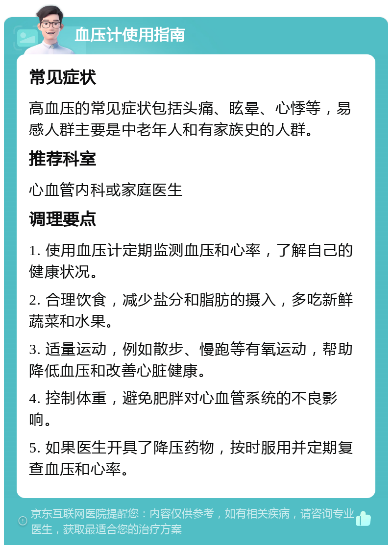 血压计使用指南 常见症状 高血压的常见症状包括头痛、眩晕、心悸等，易感人群主要是中老年人和有家族史的人群。 推荐科室 心血管内科或家庭医生 调理要点 1. 使用血压计定期监测血压和心率，了解自己的健康状况。 2. 合理饮食，减少盐分和脂肪的摄入，多吃新鲜蔬菜和水果。 3. 适量运动，例如散步、慢跑等有氧运动，帮助降低血压和改善心脏健康。 4. 控制体重，避免肥胖对心血管系统的不良影响。 5. 如果医生开具了降压药物，按时服用并定期复查血压和心率。