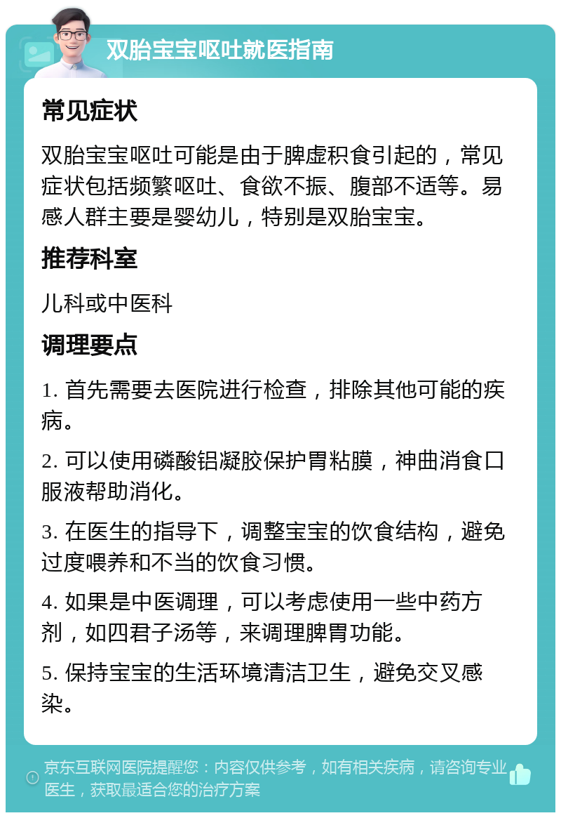 双胎宝宝呕吐就医指南 常见症状 双胎宝宝呕吐可能是由于脾虚积食引起的，常见症状包括频繁呕吐、食欲不振、腹部不适等。易感人群主要是婴幼儿，特别是双胎宝宝。 推荐科室 儿科或中医科 调理要点 1. 首先需要去医院进行检查，排除其他可能的疾病。 2. 可以使用磷酸铝凝胶保护胃粘膜，神曲消食口服液帮助消化。 3. 在医生的指导下，调整宝宝的饮食结构，避免过度喂养和不当的饮食习惯。 4. 如果是中医调理，可以考虑使用一些中药方剂，如四君子汤等，来调理脾胃功能。 5. 保持宝宝的生活环境清洁卫生，避免交叉感染。