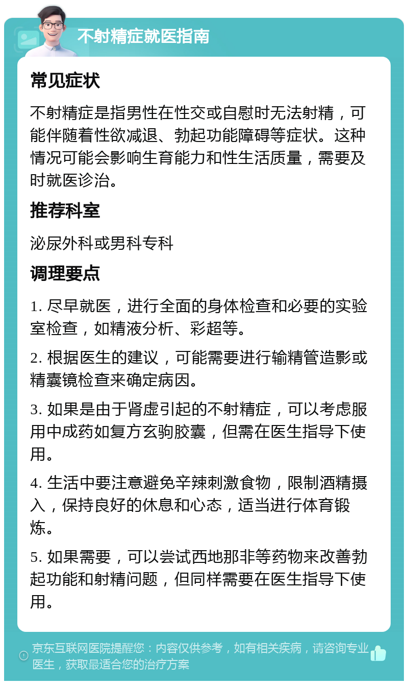 不射精症就医指南 常见症状 不射精症是指男性在性交或自慰时无法射精，可能伴随着性欲减退、勃起功能障碍等症状。这种情况可能会影响生育能力和性生活质量，需要及时就医诊治。 推荐科室 泌尿外科或男科专科 调理要点 1. 尽早就医，进行全面的身体检查和必要的实验室检查，如精液分析、彩超等。 2. 根据医生的建议，可能需要进行输精管造影或精囊镜检查来确定病因。 3. 如果是由于肾虚引起的不射精症，可以考虑服用中成药如复方玄驹胶囊，但需在医生指导下使用。 4. 生活中要注意避免辛辣刺激食物，限制酒精摄入，保持良好的休息和心态，适当进行体育锻炼。 5. 如果需要，可以尝试西地那非等药物来改善勃起功能和射精问题，但同样需要在医生指导下使用。