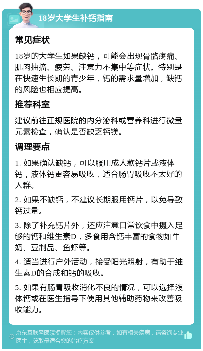 18岁大学生补钙指南 常见症状 18岁的大学生如果缺钙，可能会出现骨骼疼痛、肌肉抽搐、疲劳、注意力不集中等症状。特别是在快速生长期的青少年，钙的需求量增加，缺钙的风险也相应提高。 推荐科室 建议前往正规医院的内分泌科或营养科进行微量元素检查，确认是否缺乏钙镁。 调理要点 1. 如果确认缺钙，可以服用成人款钙片或液体钙，液体钙更容易吸收，适合肠胃吸收不太好的人群。 2. 如果不缺钙，不建议长期服用钙片，以免导致钙过量。 3. 除了补充钙片外，还应注意日常饮食中摄入足够的钙和维生素D，多食用含钙丰富的食物如牛奶、豆制品、鱼虾等。 4. 适当进行户外活动，接受阳光照射，有助于维生素D的合成和钙的吸收。 5. 如果有肠胃吸收消化不良的情况，可以选择液体钙或在医生指导下使用其他辅助药物来改善吸收能力。