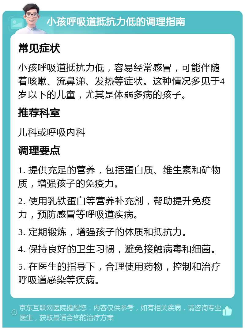 小孩呼吸道抵抗力低的调理指南 常见症状 小孩呼吸道抵抗力低，容易经常感冒，可能伴随着咳嗽、流鼻涕、发热等症状。这种情况多见于4岁以下的儿童，尤其是体弱多病的孩子。 推荐科室 儿科或呼吸内科 调理要点 1. 提供充足的营养，包括蛋白质、维生素和矿物质，增强孩子的免疫力。 2. 使用乳铁蛋白等营养补充剂，帮助提升免疫力，预防感冒等呼吸道疾病。 3. 定期锻炼，增强孩子的体质和抵抗力。 4. 保持良好的卫生习惯，避免接触病毒和细菌。 5. 在医生的指导下，合理使用药物，控制和治疗呼吸道感染等疾病。