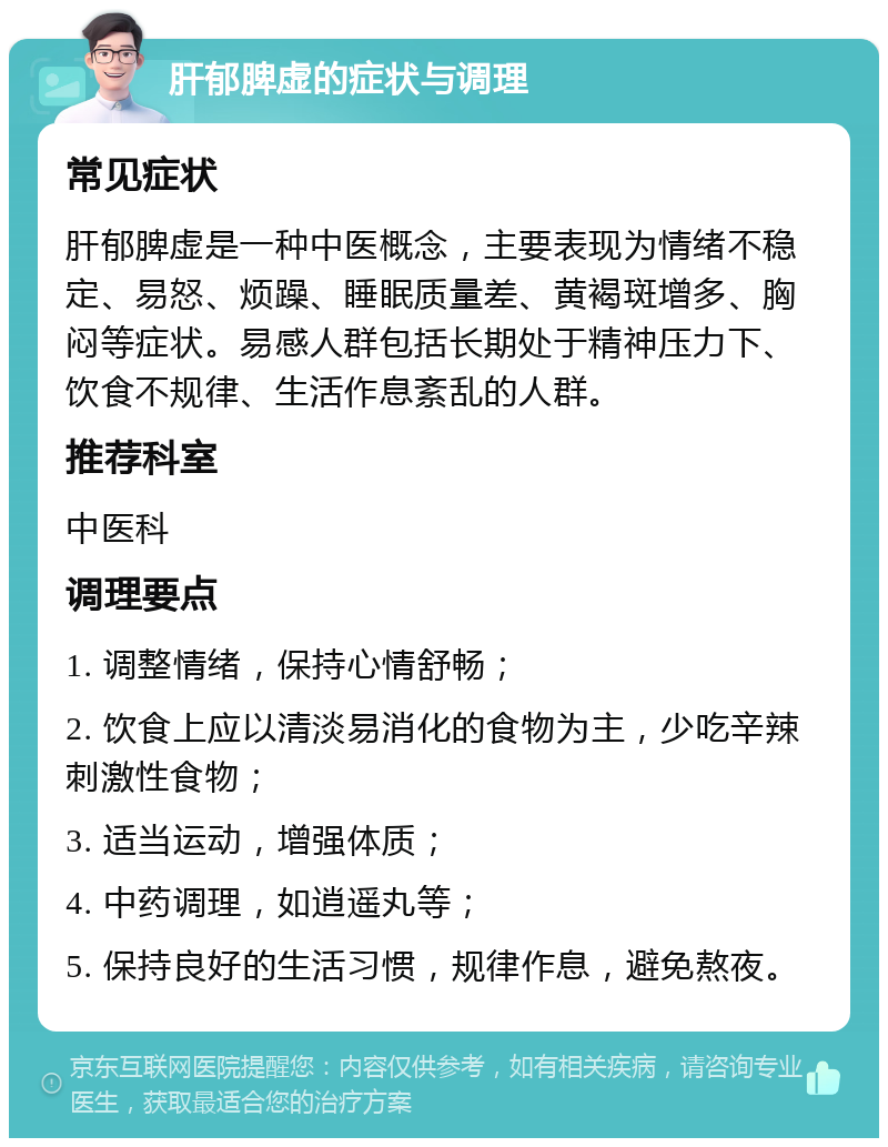 肝郁脾虚的症状与调理 常见症状 肝郁脾虚是一种中医概念，主要表现为情绪不稳定、易怒、烦躁、睡眠质量差、黄褐斑增多、胸闷等症状。易感人群包括长期处于精神压力下、饮食不规律、生活作息紊乱的人群。 推荐科室 中医科 调理要点 1. 调整情绪，保持心情舒畅； 2. 饮食上应以清淡易消化的食物为主，少吃辛辣刺激性食物； 3. 适当运动，增强体质； 4. 中药调理，如逍遥丸等； 5. 保持良好的生活习惯，规律作息，避免熬夜。