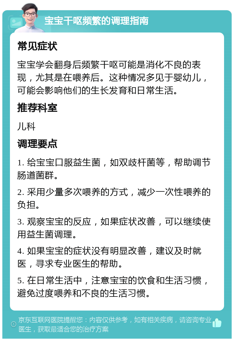 宝宝干呕频繁的调理指南 常见症状 宝宝学会翻身后频繁干呕可能是消化不良的表现，尤其是在喂养后。这种情况多见于婴幼儿，可能会影响他们的生长发育和日常生活。 推荐科室 儿科 调理要点 1. 给宝宝口服益生菌，如双歧杆菌等，帮助调节肠道菌群。 2. 采用少量多次喂养的方式，减少一次性喂养的负担。 3. 观察宝宝的反应，如果症状改善，可以继续使用益生菌调理。 4. 如果宝宝的症状没有明显改善，建议及时就医，寻求专业医生的帮助。 5. 在日常生活中，注意宝宝的饮食和生活习惯，避免过度喂养和不良的生活习惯。