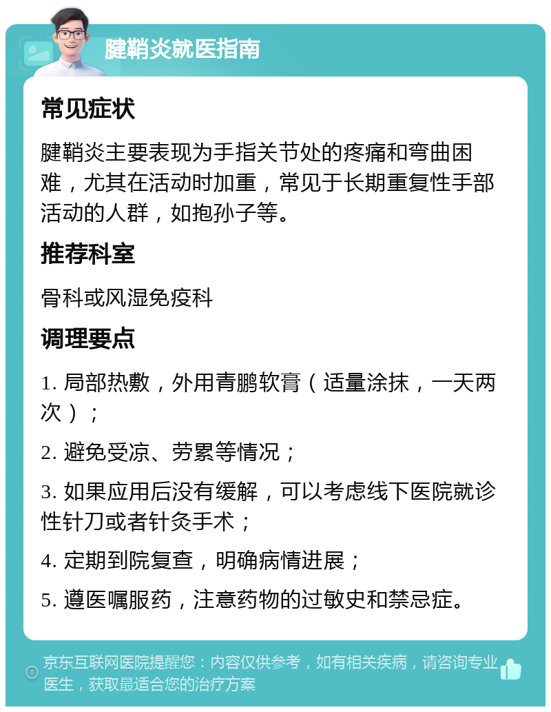 腱鞘炎就医指南 常见症状 腱鞘炎主要表现为手指关节处的疼痛和弯曲困难，尤其在活动时加重，常见于长期重复性手部活动的人群，如抱孙子等。 推荐科室 骨科或风湿免疫科 调理要点 1. 局部热敷，外用青鹏软膏（适量涂抹，一天两次）； 2. 避免受凉、劳累等情况； 3. 如果应用后没有缓解，可以考虑线下医院就诊性针刀或者针灸手术； 4. 定期到院复查，明确病情进展； 5. 遵医嘱服药，注意药物的过敏史和禁忌症。