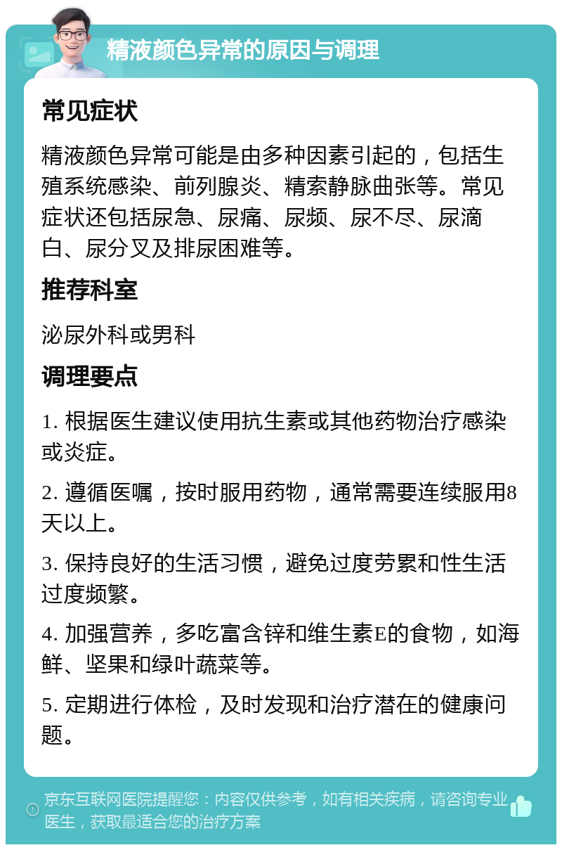 精液颜色异常的原因与调理 常见症状 精液颜色异常可能是由多种因素引起的，包括生殖系统感染、前列腺炎、精索静脉曲张等。常见症状还包括尿急、尿痛、尿频、尿不尽、尿滴白、尿分叉及排尿困难等。 推荐科室 泌尿外科或男科 调理要点 1. 根据医生建议使用抗生素或其他药物治疗感染或炎症。 2. 遵循医嘱，按时服用药物，通常需要连续服用8天以上。 3. 保持良好的生活习惯，避免过度劳累和性生活过度频繁。 4. 加强营养，多吃富含锌和维生素E的食物，如海鲜、坚果和绿叶蔬菜等。 5. 定期进行体检，及时发现和治疗潜在的健康问题。