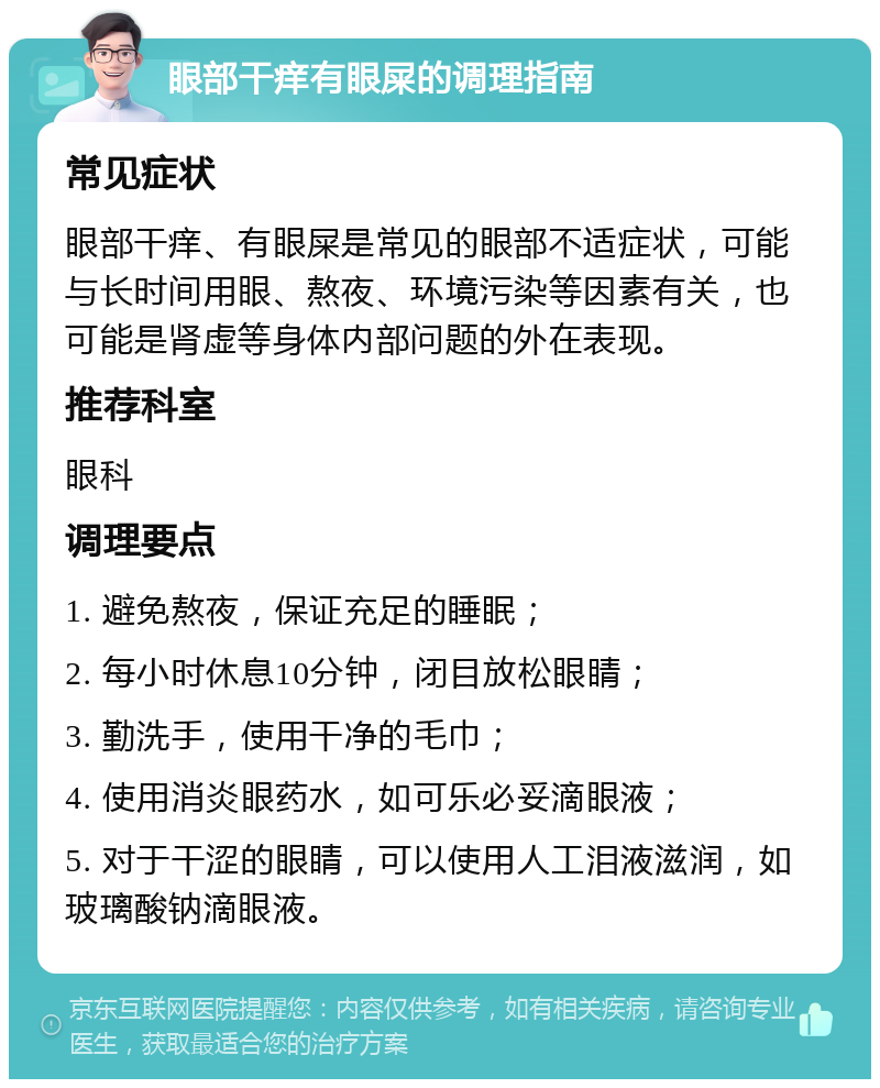 眼部干痒有眼屎的调理指南 常见症状 眼部干痒、有眼屎是常见的眼部不适症状，可能与长时间用眼、熬夜、环境污染等因素有关，也可能是肾虚等身体内部问题的外在表现。 推荐科室 眼科 调理要点 1. 避免熬夜，保证充足的睡眠； 2. 每小时休息10分钟，闭目放松眼睛； 3. 勤洗手，使用干净的毛巾； 4. 使用消炎眼药水，如可乐必妥滴眼液； 5. 对于干涩的眼睛，可以使用人工泪液滋润，如玻璃酸钠滴眼液。