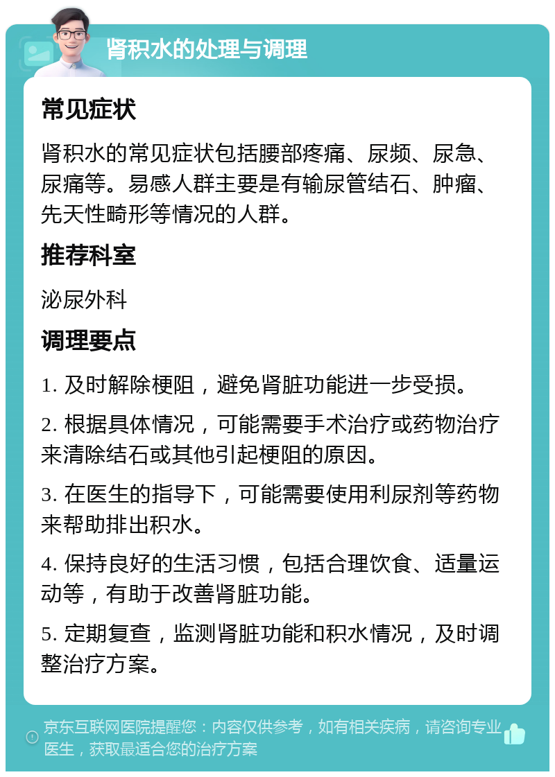 肾积水的处理与调理 常见症状 肾积水的常见症状包括腰部疼痛、尿频、尿急、尿痛等。易感人群主要是有输尿管结石、肿瘤、先天性畸形等情况的人群。 推荐科室 泌尿外科 调理要点 1. 及时解除梗阻，避免肾脏功能进一步受损。 2. 根据具体情况，可能需要手术治疗或药物治疗来清除结石或其他引起梗阻的原因。 3. 在医生的指导下，可能需要使用利尿剂等药物来帮助排出积水。 4. 保持良好的生活习惯，包括合理饮食、适量运动等，有助于改善肾脏功能。 5. 定期复查，监测肾脏功能和积水情况，及时调整治疗方案。