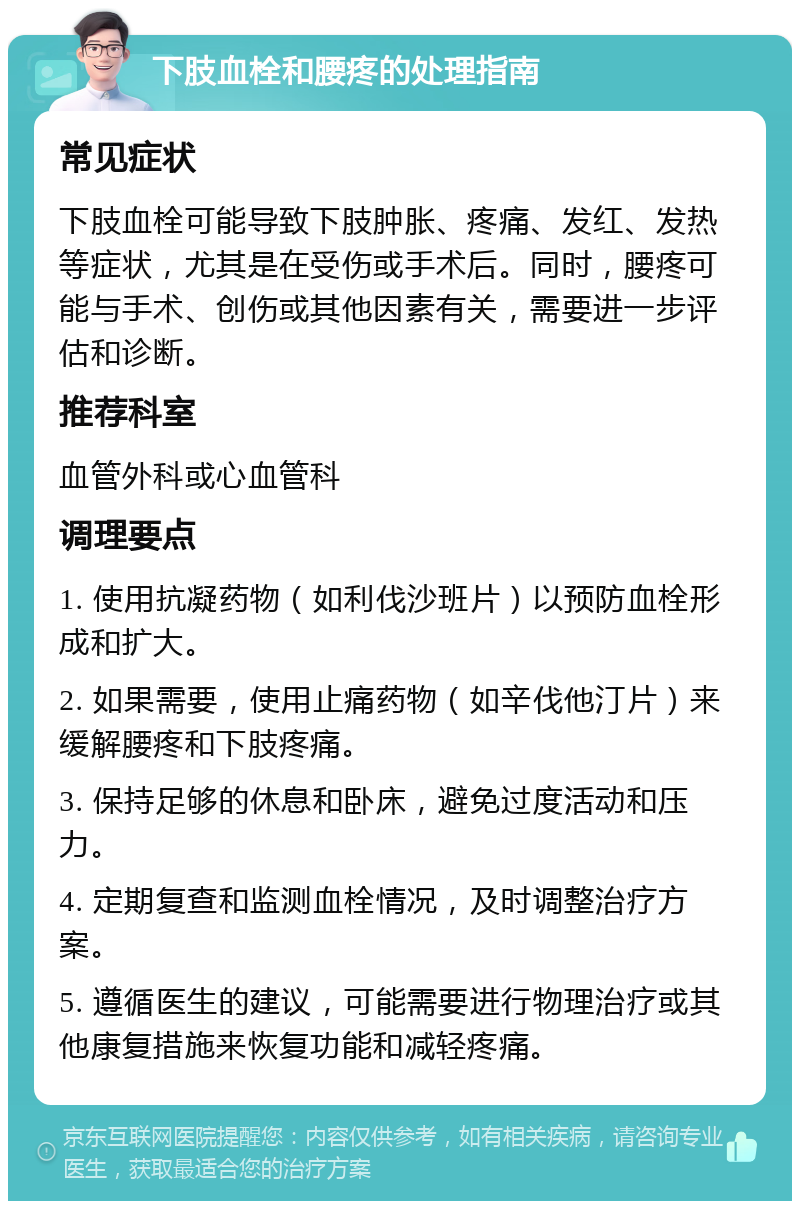 下肢血栓和腰疼的处理指南 常见症状 下肢血栓可能导致下肢肿胀、疼痛、发红、发热等症状，尤其是在受伤或手术后。同时，腰疼可能与手术、创伤或其他因素有关，需要进一步评估和诊断。 推荐科室 血管外科或心血管科 调理要点 1. 使用抗凝药物（如利伐沙班片）以预防血栓形成和扩大。 2. 如果需要，使用止痛药物（如辛伐他汀片）来缓解腰疼和下肢疼痛。 3. 保持足够的休息和卧床，避免过度活动和压力。 4. 定期复查和监测血栓情况，及时调整治疗方案。 5. 遵循医生的建议，可能需要进行物理治疗或其他康复措施来恢复功能和减轻疼痛。