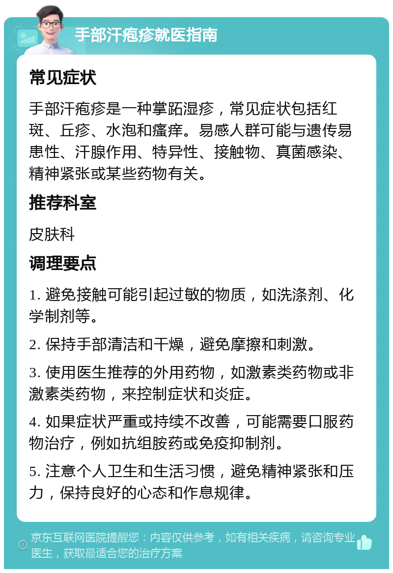 手部汗疱疹就医指南 常见症状 手部汗疱疹是一种掌跖湿疹，常见症状包括红斑、丘疹、水泡和瘙痒。易感人群可能与遗传易患性、汗腺作用、特异性、接触物、真菌感染、精神紧张或某些药物有关。 推荐科室 皮肤科 调理要点 1. 避免接触可能引起过敏的物质，如洗涤剂、化学制剂等。 2. 保持手部清洁和干燥，避免摩擦和刺激。 3. 使用医生推荐的外用药物，如激素类药物或非激素类药物，来控制症状和炎症。 4. 如果症状严重或持续不改善，可能需要口服药物治疗，例如抗组胺药或免疫抑制剂。 5. 注意个人卫生和生活习惯，避免精神紧张和压力，保持良好的心态和作息规律。