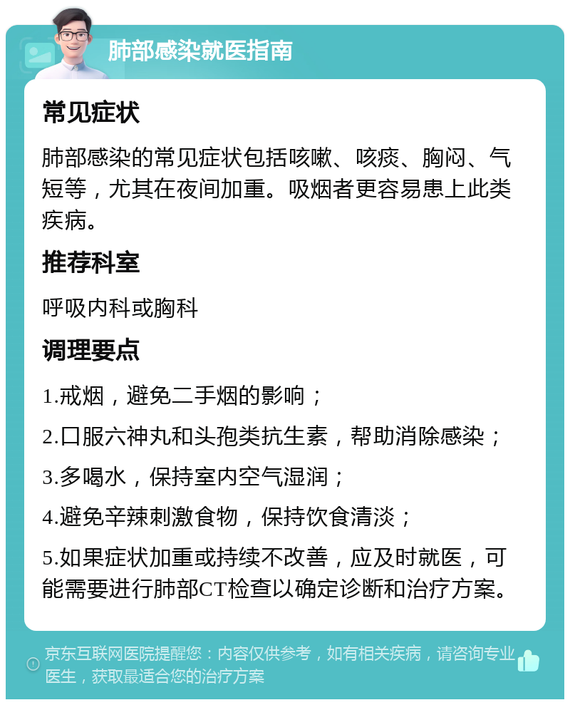 肺部感染就医指南 常见症状 肺部感染的常见症状包括咳嗽、咳痰、胸闷、气短等，尤其在夜间加重。吸烟者更容易患上此类疾病。 推荐科室 呼吸内科或胸科 调理要点 1.戒烟，避免二手烟的影响； 2.口服六神丸和头孢类抗生素，帮助消除感染； 3.多喝水，保持室内空气湿润； 4.避免辛辣刺激食物，保持饮食清淡； 5.如果症状加重或持续不改善，应及时就医，可能需要进行肺部CT检查以确定诊断和治疗方案。