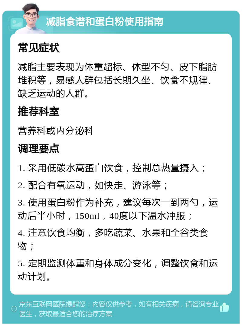 减脂食谱和蛋白粉使用指南 常见症状 减脂主要表现为体重超标、体型不匀、皮下脂肪堆积等，易感人群包括长期久坐、饮食不规律、缺乏运动的人群。 推荐科室 营养科或内分泌科 调理要点 1. 采用低碳水高蛋白饮食，控制总热量摄入； 2. 配合有氧运动，如快走、游泳等； 3. 使用蛋白粉作为补充，建议每次一到两勺，运动后半小时，150ml，40度以下温水冲服； 4. 注意饮食均衡，多吃蔬菜、水果和全谷类食物； 5. 定期监测体重和身体成分变化，调整饮食和运动计划。