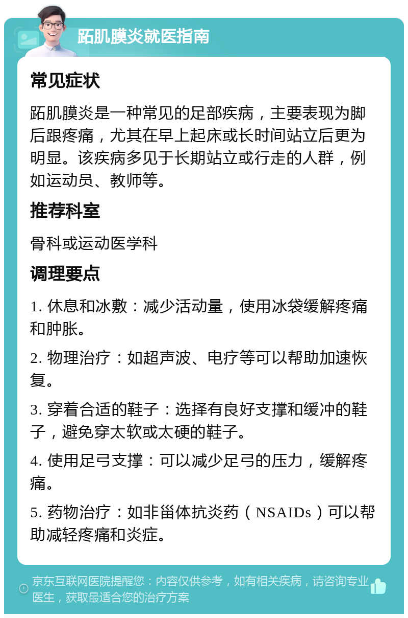 跖肌膜炎就医指南 常见症状 跖肌膜炎是一种常见的足部疾病，主要表现为脚后跟疼痛，尤其在早上起床或长时间站立后更为明显。该疾病多见于长期站立或行走的人群，例如运动员、教师等。 推荐科室 骨科或运动医学科 调理要点 1. 休息和冰敷：减少活动量，使用冰袋缓解疼痛和肿胀。 2. 物理治疗：如超声波、电疗等可以帮助加速恢复。 3. 穿着合适的鞋子：选择有良好支撑和缓冲的鞋子，避免穿太软或太硬的鞋子。 4. 使用足弓支撑：可以减少足弓的压力，缓解疼痛。 5. 药物治疗：如非甾体抗炎药（NSAIDs）可以帮助减轻疼痛和炎症。