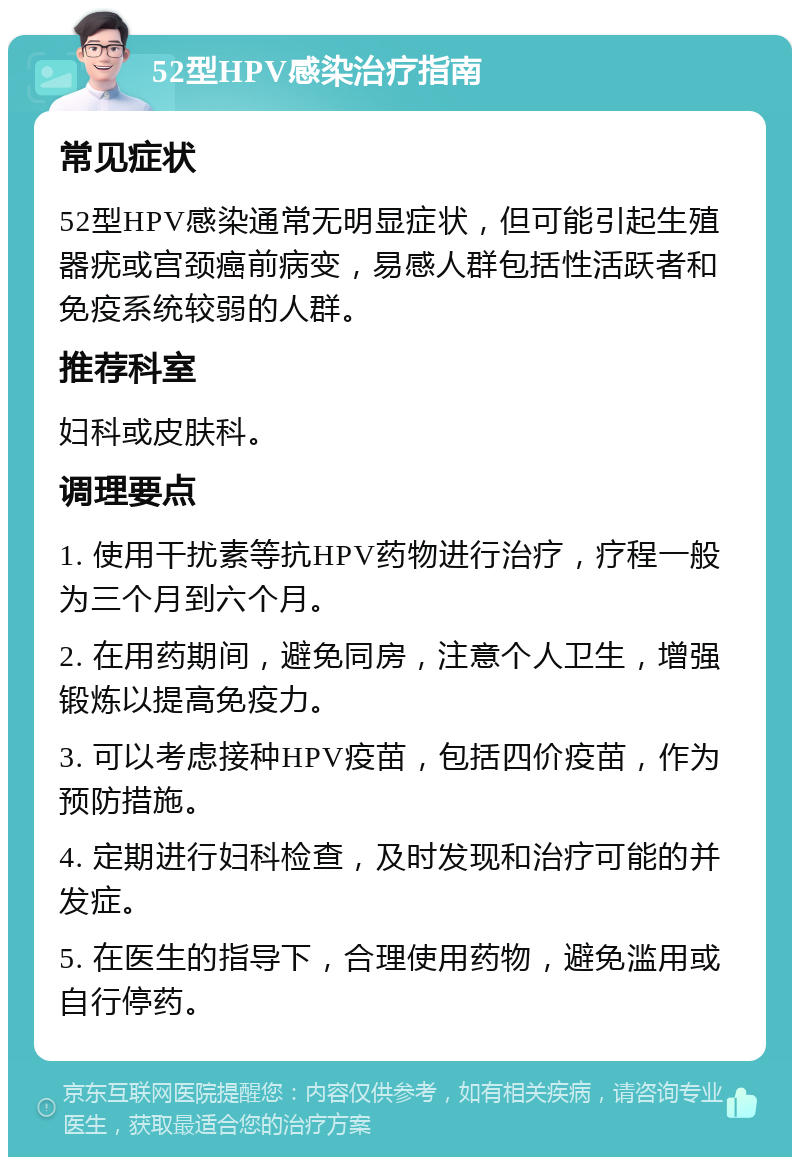 52型HPV感染治疗指南 常见症状 52型HPV感染通常无明显症状，但可能引起生殖器疣或宫颈癌前病变，易感人群包括性活跃者和免疫系统较弱的人群。 推荐科室 妇科或皮肤科。 调理要点 1. 使用干扰素等抗HPV药物进行治疗，疗程一般为三个月到六个月。 2. 在用药期间，避免同房，注意个人卫生，增强锻炼以提高免疫力。 3. 可以考虑接种HPV疫苗，包括四价疫苗，作为预防措施。 4. 定期进行妇科检查，及时发现和治疗可能的并发症。 5. 在医生的指导下，合理使用药物，避免滥用或自行停药。