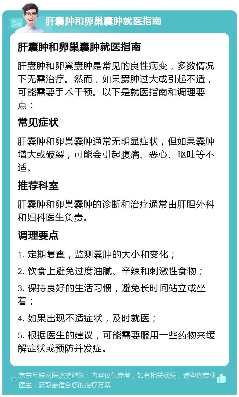 肝囊肿和卵巢囊肿就医指南 肝囊肿和卵巢囊肿就医指南 肝囊肿和卵巢囊肿是常见的良性病变，多数情况下无需治疗。然而，如果囊肿过大或引起不适，可能需要手术干预。以下是就医指南和调理要点： 常见症状 肝囊肿和卵巢囊肿通常无明显症状，但如果囊肿增大或破裂，可能会引起腹痛、恶心、呕吐等不适。 推荐科室 肝囊肿和卵巢囊肿的诊断和治疗通常由肝胆外科和妇科医生负责。 调理要点 1. 定期复查，监测囊肿的大小和变化； 2. 饮食上避免过度油腻、辛辣和刺激性食物； 3. 保持良好的生活习惯，避免长时间站立或坐着； 4. 如果出现不适症状，及时就医； 5. 根据医生的建议，可能需要服用一些药物来缓解症状或预防并发症。