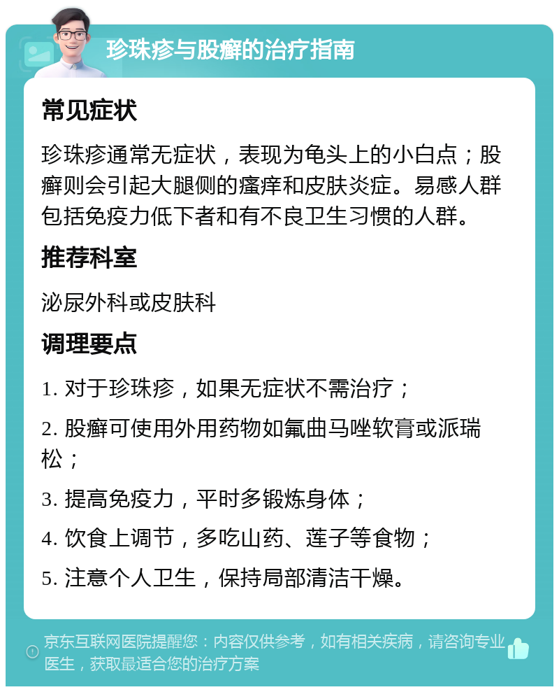 珍珠疹与股癣的治疗指南 常见症状 珍珠疹通常无症状，表现为龟头上的小白点；股癣则会引起大腿侧的瘙痒和皮肤炎症。易感人群包括免疫力低下者和有不良卫生习惯的人群。 推荐科室 泌尿外科或皮肤科 调理要点 1. 对于珍珠疹，如果无症状不需治疗； 2. 股癣可使用外用药物如氟曲马唑软膏或派瑞松； 3. 提高免疫力，平时多锻炼身体； 4. 饮食上调节，多吃山药、莲子等食物； 5. 注意个人卫生，保持局部清洁干燥。