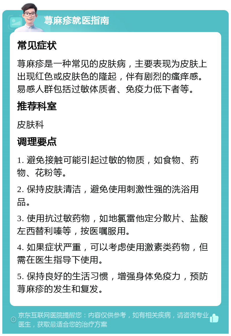 荨麻疹就医指南 常见症状 荨麻疹是一种常见的皮肤病，主要表现为皮肤上出现红色或皮肤色的隆起，伴有剧烈的瘙痒感。易感人群包括过敏体质者、免疫力低下者等。 推荐科室 皮肤科 调理要点 1. 避免接触可能引起过敏的物质，如食物、药物、花粉等。 2. 保持皮肤清洁，避免使用刺激性强的洗浴用品。 3. 使用抗过敏药物，如地氯雷他定分散片、盐酸左西替利嗪等，按医嘱服用。 4. 如果症状严重，可以考虑使用激素类药物，但需在医生指导下使用。 5. 保持良好的生活习惯，增强身体免疫力，预防荨麻疹的发生和复发。