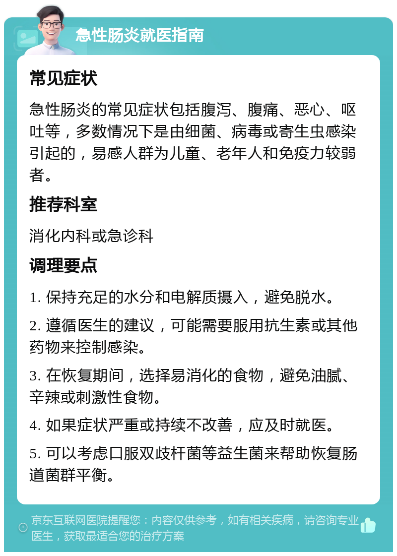 急性肠炎就医指南 常见症状 急性肠炎的常见症状包括腹泻、腹痛、恶心、呕吐等，多数情况下是由细菌、病毒或寄生虫感染引起的，易感人群为儿童、老年人和免疫力较弱者。 推荐科室 消化内科或急诊科 调理要点 1. 保持充足的水分和电解质摄入，避免脱水。 2. 遵循医生的建议，可能需要服用抗生素或其他药物来控制感染。 3. 在恢复期间，选择易消化的食物，避免油腻、辛辣或刺激性食物。 4. 如果症状严重或持续不改善，应及时就医。 5. 可以考虑口服双歧杆菌等益生菌来帮助恢复肠道菌群平衡。