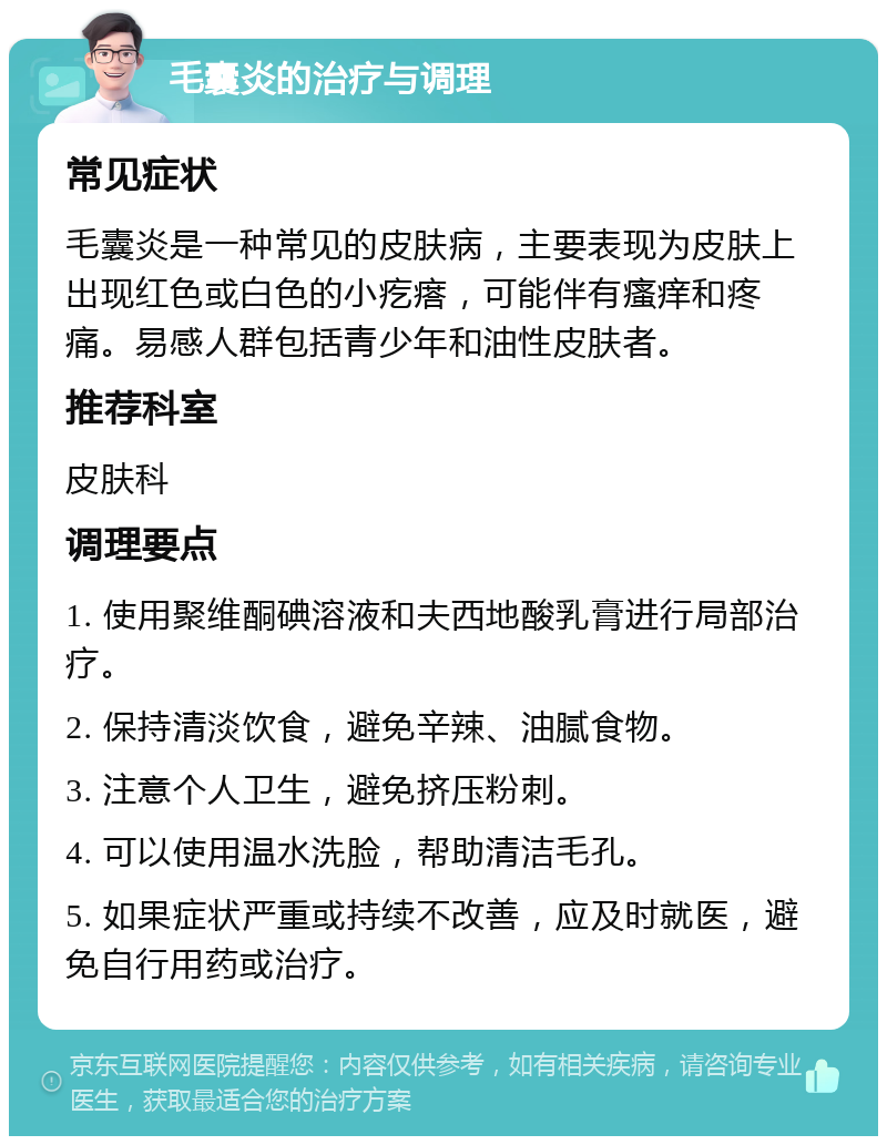 毛囊炎的治疗与调理 常见症状 毛囊炎是一种常见的皮肤病，主要表现为皮肤上出现红色或白色的小疙瘩，可能伴有瘙痒和疼痛。易感人群包括青少年和油性皮肤者。 推荐科室 皮肤科 调理要点 1. 使用聚维酮碘溶液和夫西地酸乳膏进行局部治疗。 2. 保持清淡饮食，避免辛辣、油腻食物。 3. 注意个人卫生，避免挤压粉刺。 4. 可以使用温水洗脸，帮助清洁毛孔。 5. 如果症状严重或持续不改善，应及时就医，避免自行用药或治疗。