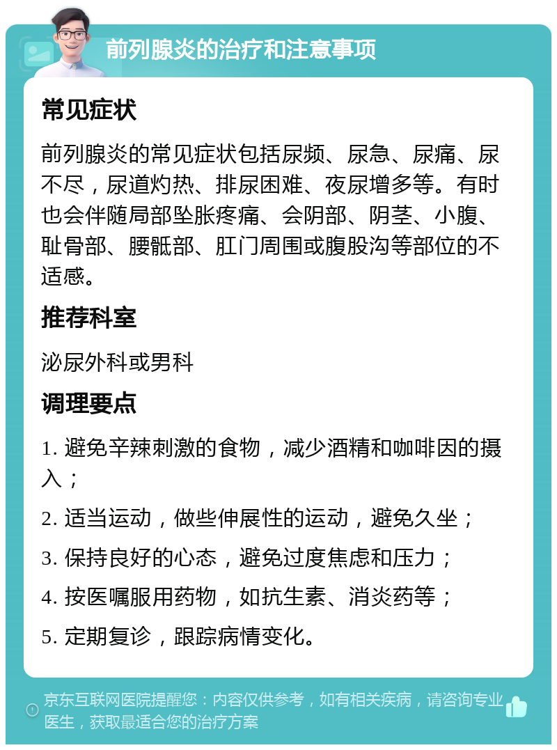 前列腺炎的治疗和注意事项 常见症状 前列腺炎的常见症状包括尿频、尿急、尿痛、尿不尽，尿道灼热、排尿困难、夜尿增多等。有时也会伴随局部坠胀疼痛、会阴部、阴茎、小腹、耻骨部、腰骶部、肛门周围或腹股沟等部位的不适感。 推荐科室 泌尿外科或男科 调理要点 1. 避免辛辣刺激的食物，减少酒精和咖啡因的摄入； 2. 适当运动，做些伸展性的运动，避免久坐； 3. 保持良好的心态，避免过度焦虑和压力； 4. 按医嘱服用药物，如抗生素、消炎药等； 5. 定期复诊，跟踪病情变化。