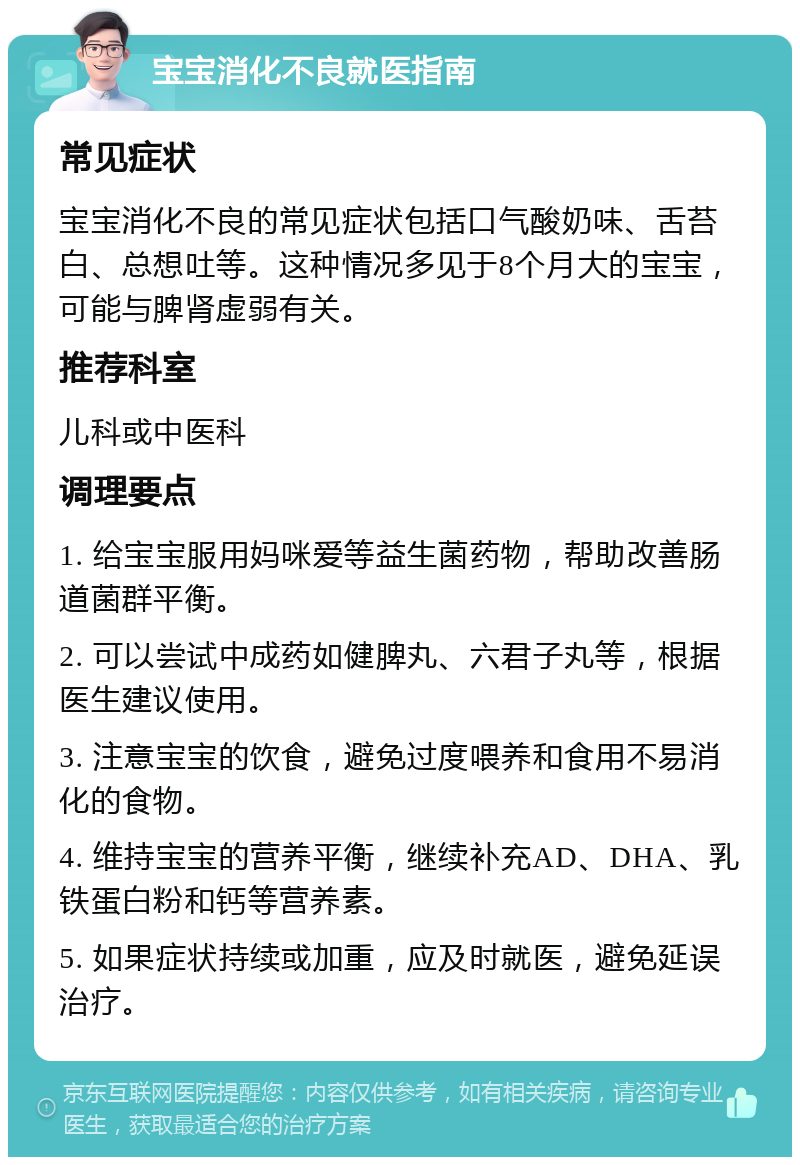 宝宝消化不良就医指南 常见症状 宝宝消化不良的常见症状包括口气酸奶味、舌苔白、总想吐等。这种情况多见于8个月大的宝宝，可能与脾肾虚弱有关。 推荐科室 儿科或中医科 调理要点 1. 给宝宝服用妈咪爱等益生菌药物，帮助改善肠道菌群平衡。 2. 可以尝试中成药如健脾丸、六君子丸等，根据医生建议使用。 3. 注意宝宝的饮食，避免过度喂养和食用不易消化的食物。 4. 维持宝宝的营养平衡，继续补充AD、DHA、乳铁蛋白粉和钙等营养素。 5. 如果症状持续或加重，应及时就医，避免延误治疗。