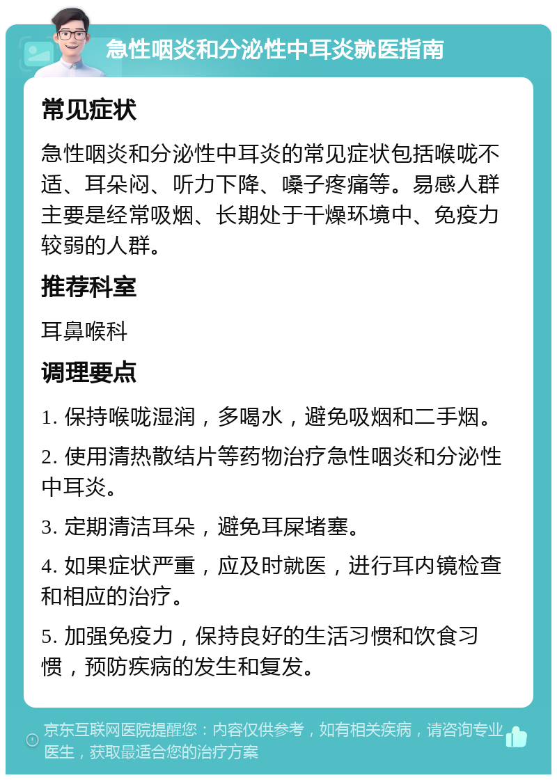 急性咽炎和分泌性中耳炎就医指南 常见症状 急性咽炎和分泌性中耳炎的常见症状包括喉咙不适、耳朵闷、听力下降、嗓子疼痛等。易感人群主要是经常吸烟、长期处于干燥环境中、免疫力较弱的人群。 推荐科室 耳鼻喉科 调理要点 1. 保持喉咙湿润，多喝水，避免吸烟和二手烟。 2. 使用清热散结片等药物治疗急性咽炎和分泌性中耳炎。 3. 定期清洁耳朵，避免耳屎堵塞。 4. 如果症状严重，应及时就医，进行耳内镜检查和相应的治疗。 5. 加强免疫力，保持良好的生活习惯和饮食习惯，预防疾病的发生和复发。