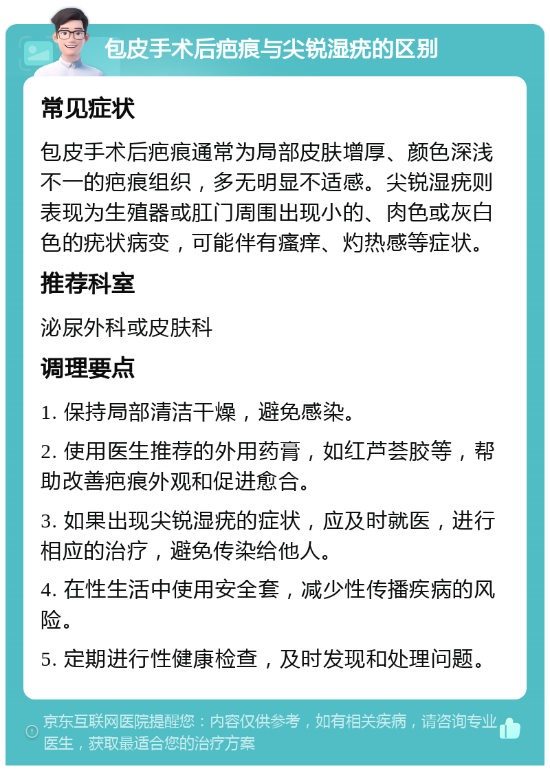 包皮手术后疤痕与尖锐湿疣的区别 常见症状 包皮手术后疤痕通常为局部皮肤增厚、颜色深浅不一的疤痕组织，多无明显不适感。尖锐湿疣则表现为生殖器或肛门周围出现小的、肉色或灰白色的疣状病变，可能伴有瘙痒、灼热感等症状。 推荐科室 泌尿外科或皮肤科 调理要点 1. 保持局部清洁干燥，避免感染。 2. 使用医生推荐的外用药膏，如红芦荟胶等，帮助改善疤痕外观和促进愈合。 3. 如果出现尖锐湿疣的症状，应及时就医，进行相应的治疗，避免传染给他人。 4. 在性生活中使用安全套，减少性传播疾病的风险。 5. 定期进行性健康检查，及时发现和处理问题。